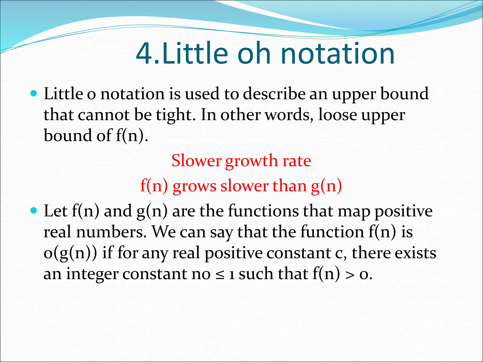 4.Little oh notation  Little o notation is used to describe an upper bound that cannot be tight. In other words, loose upper bound of f(n). Slower growth rate f(n) grows slower than g(n)  Let f(n) and g(n) are the functions that map positive real numbers. We can say that the function f(n) is o(g(n)) if for any real positive constant c, there exists an integer constant n0 ≤ 1 such that f(n) > 0. 