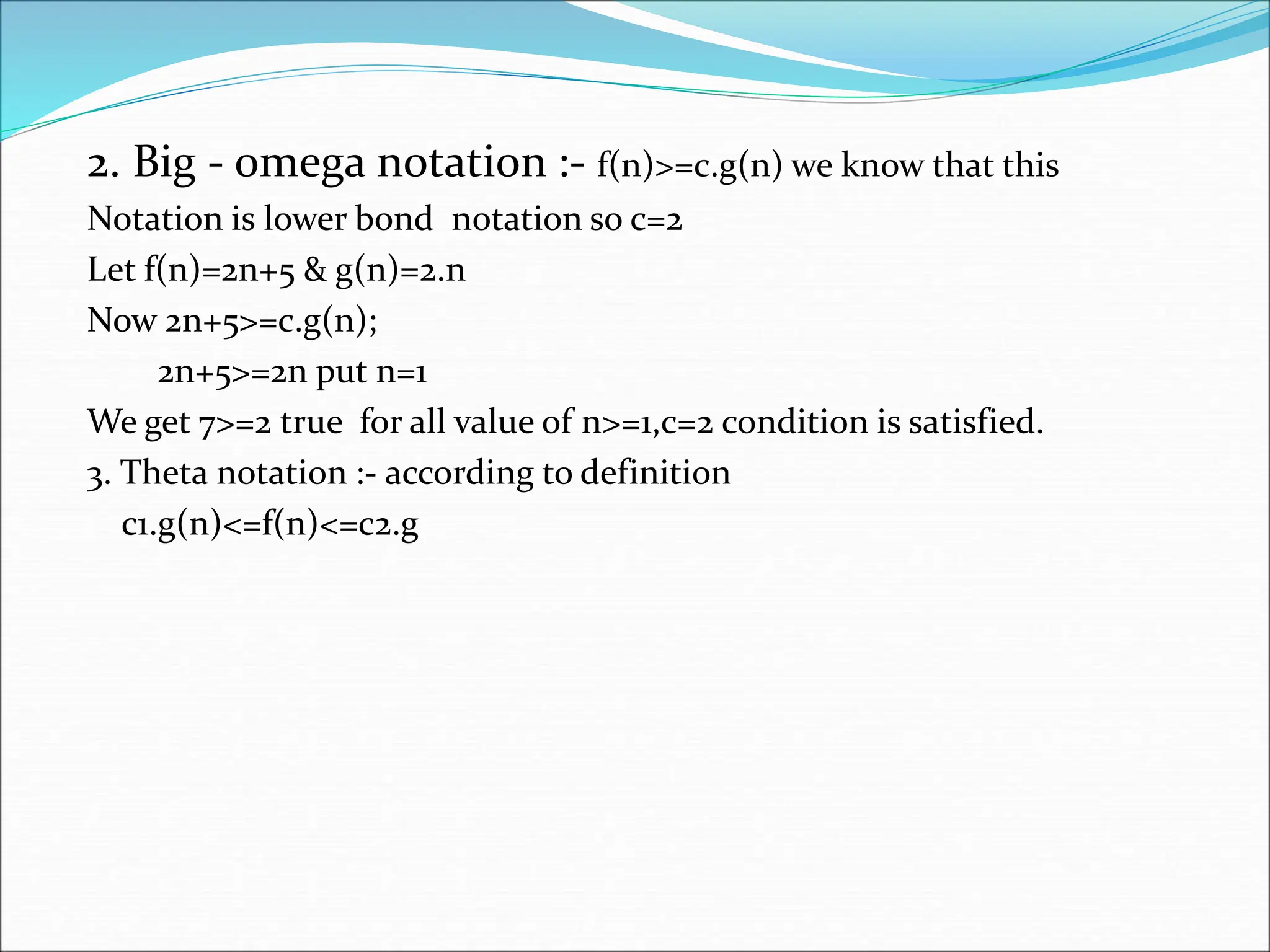 2. Big - omega notation :- f(n)>=c.g(n) we know that this Notation is lower bond notation so c=2 Let f(n)=2n+5 & g(n)=2.n Now 2n+5>=c.g(n); 2n+5>=2n put n=1 We get 7>=2 true for all value of n>=1,c=2 condition is satisfied. 3. Theta notation :- according to definition c1.g(n)<=f(n)<=c2.g 