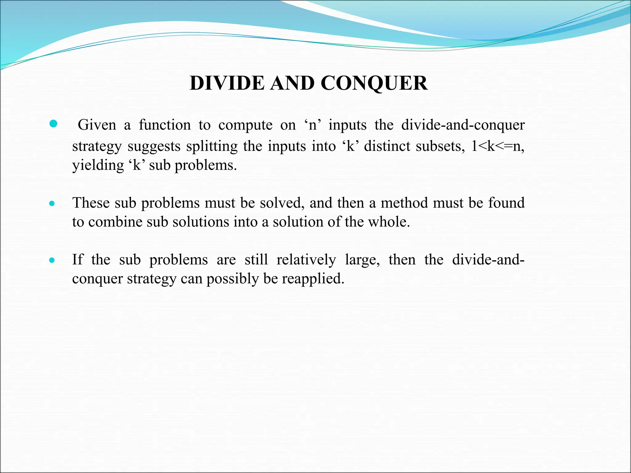 DIVIDE AND CONQUER  Given a function to compute on ‘n’ inputs the divide-and-conquer strategy suggests splitting the inputs into ‘k’ distinct subsets, 1<k<=n, yielding ‘k’ sub problems.  These sub problems must be solved, and then a method must be found to combine sub solutions into a solution of the whole.  If the sub problems are still relatively large, then the divide-and- conquer strategy can possibly be reapplied. 