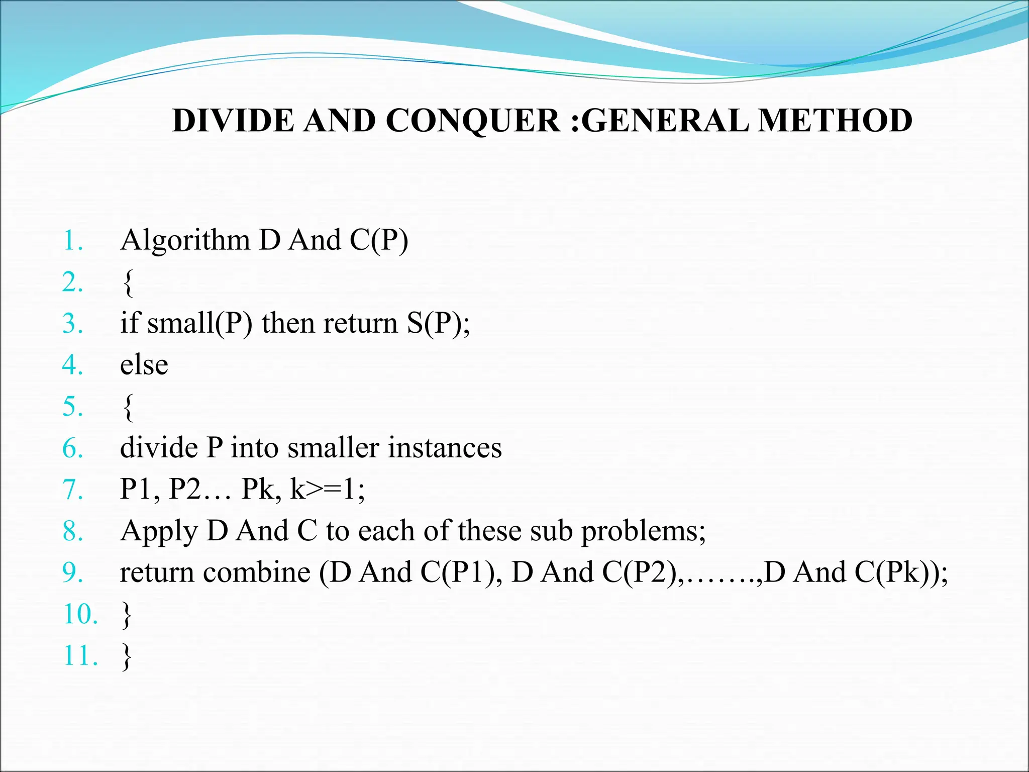 DIVIDE AND CONQUER :GENERAL METHOD 1. Algorithm D And C(P) 2. { 3. if small(P) then return S(P); 4. else 5. { 6. divide P into smaller instances 7. P1, P2… Pk, k>=1; 8. Apply D And C to each of these sub problems; 9. return combine (D And C(P1), D And C(P2),…….,D And C(Pk)); 10. } 11. } 