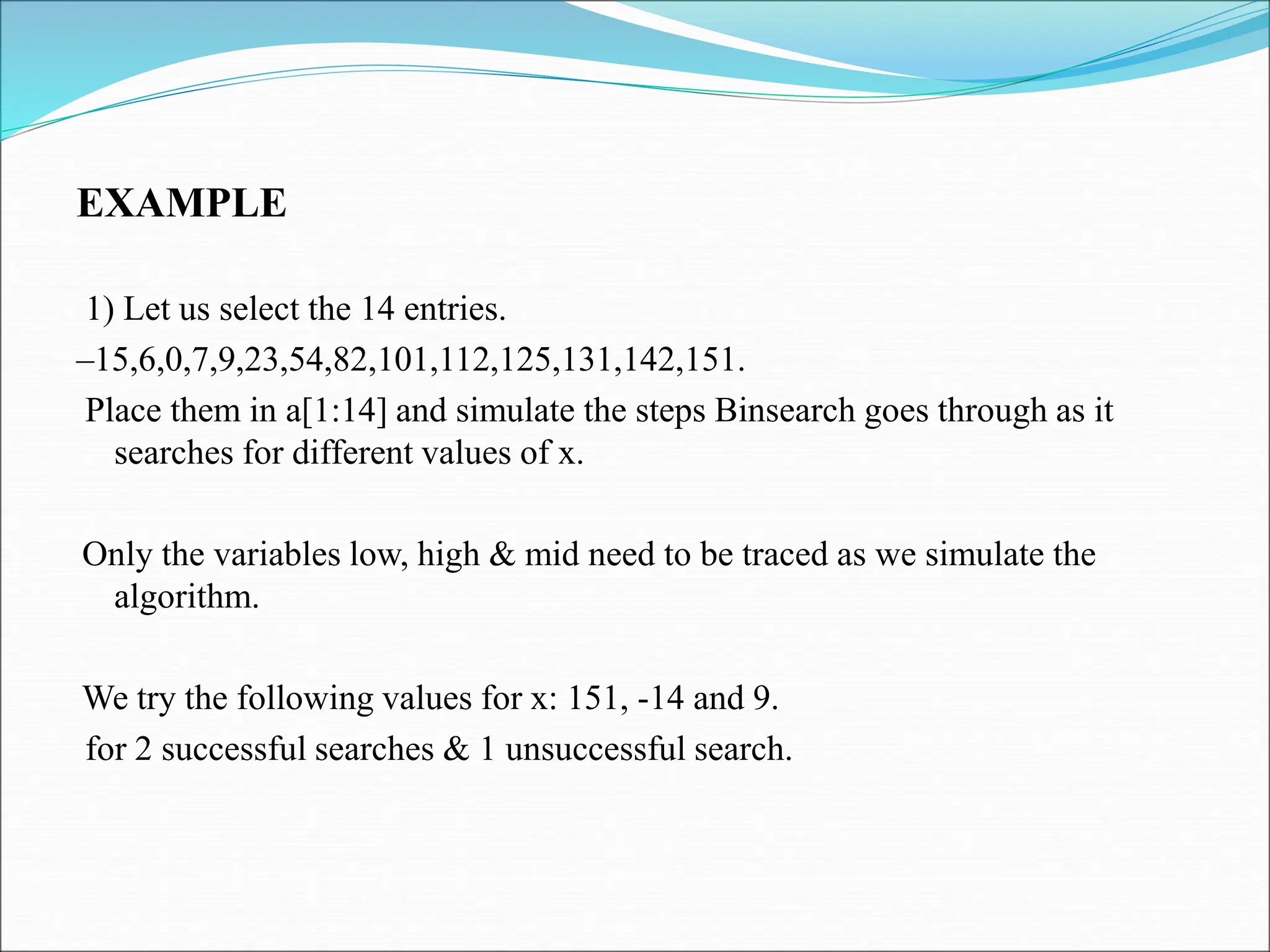 EXAMPLE 1) Let us select the 14 entries. –15,6,0,7,9,23,54,82,101,112,125,131,142,151. Place them in a[1:14] and simulate the steps Binsearch goes through as it searches for different values of x. Only the variables low, high & mid need to be traced as we simulate the algorithm. We try the following values for x: 151, -14 and 9. for 2 successful searches & 1 unsuccessful search. 