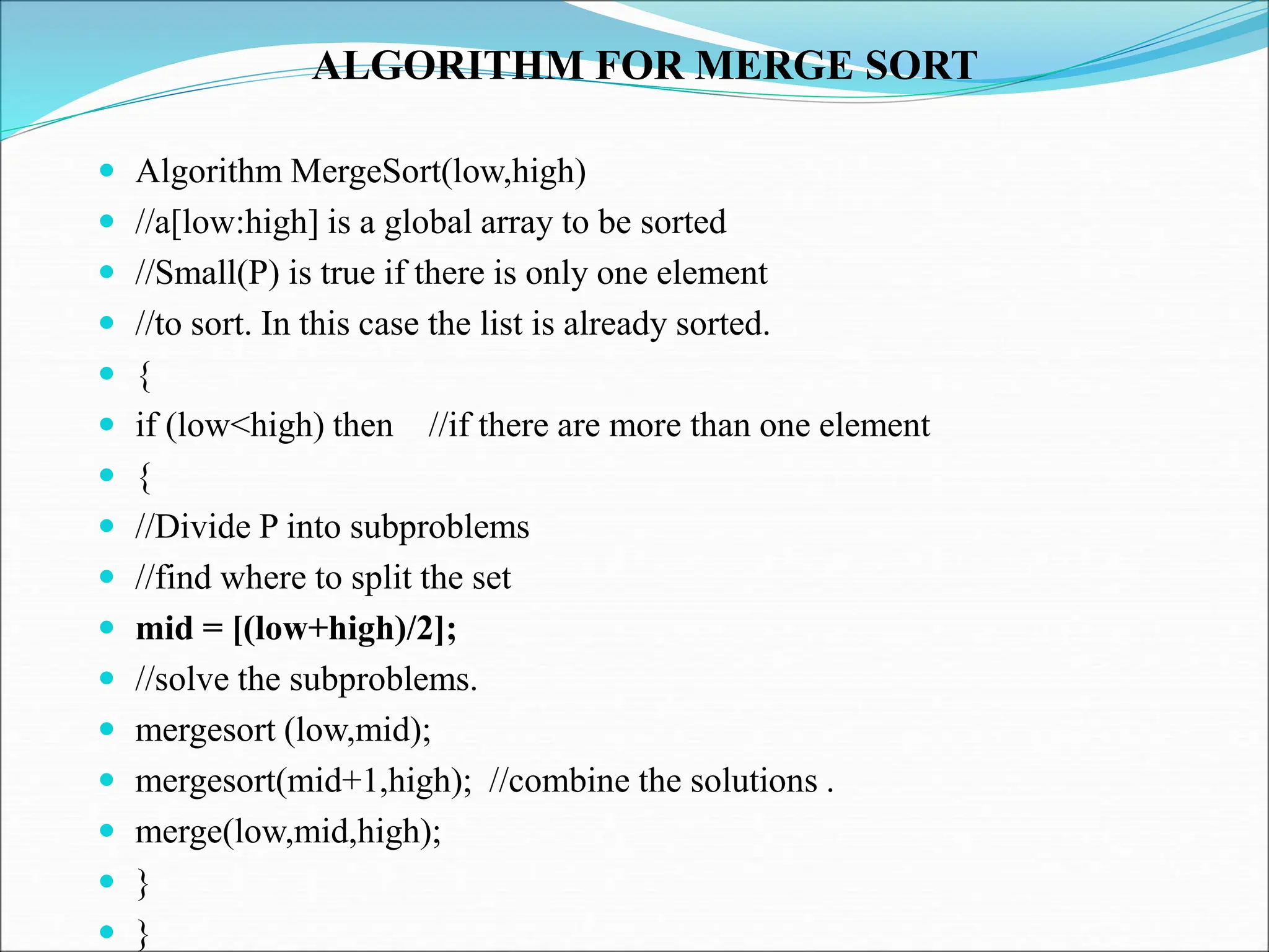 ALGORITHM FOR MERGE SORT  Algorithm MergeSort(low,high)  //a[low:high] is a global array to be sorted  //Small(P) is true if there is only one element  //to sort. In this case the list is already sorted.  {  if (low<high) then //if there are more than one element  {  //Divide P into subproblems  //find where to split the set  mid = [(low+high)/2];  //solve the subproblems.  mergesort (low,mid);  mergesort(mid+1,high); //combine the solutions .  merge(low,mid,high);  }  } 