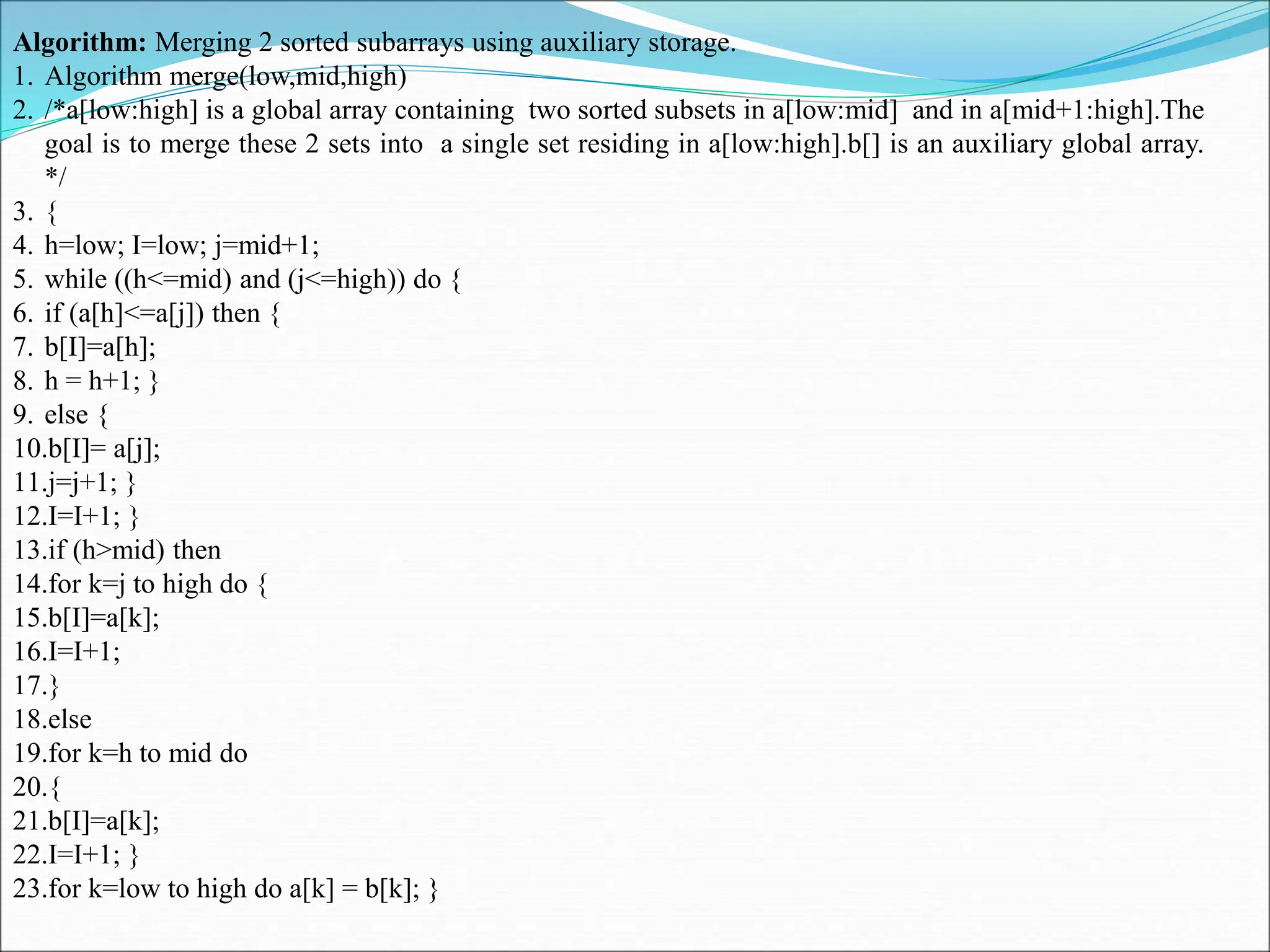 Algorithm: Merging 2 sorted subarrays using auxiliary storage. 1. Algorithm merge(low,mid,high) 2. /*a[low:high] is a global array containing two sorted subsets in a[low:mid] and in a[mid+1:high].The goal is to merge these 2 sets into a single set residing in a[low:high].b[] is an auxiliary global array. */ 3. { 4. h=low; I=low; j=mid+1; 5. while ((h<=mid) and (j<=high)) do { 6. if (a[h]<=a[j]) then { 7. b[I]=a[h]; 8. h = h+1; } 9. else { 10.b[I]= a[j]; 11.j=j+1; } 12.I=I+1; } 13.if (h>mid) then 14.for k=j to high do { 15.b[I]=a[k]; 16.I=I+1; 17.} 18.else 19.for k=h to mid do 20.{ 21.b[I]=a[k]; 22.I=I+1; } 23.for k=low to high do a[k] = b[k]; } 