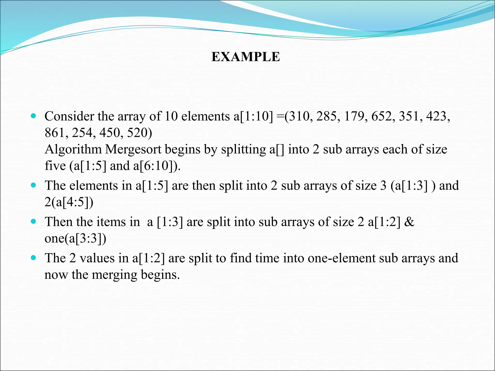  Consider the array of 10 elements a[1:10] =(310, 285, 179, 652, 351, 423, 861, 254, 450, 520) Algorithm Mergesort begins by splitting a[] into 2 sub arrays each of size five (a[1:5] and a[6:10]).  The elements in a[1:5] are then split into 2 sub arrays of size 3 (a[1:3] ) and 2(a[4:5])  Then the items in a [1:3] are split into sub arrays of size 2 a[1:2] & one(a[3:3])  The 2 values in a[1:2] are split to find time into one-element sub arrays and now the merging begins. EXAMPLE 