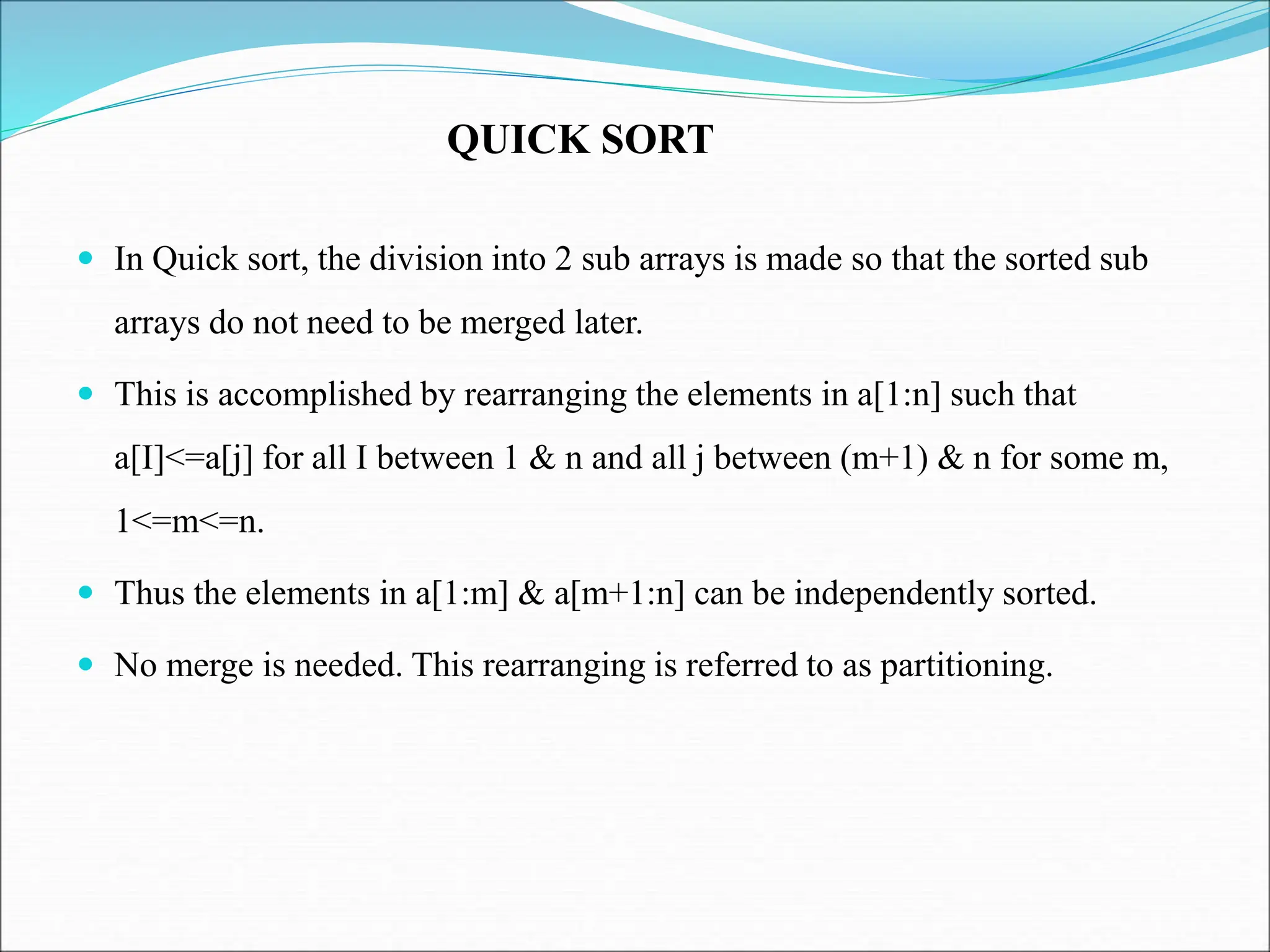  In Quick sort, the division into 2 sub arrays is made so that the sorted sub arrays do not need to be merged later.  This is accomplished by rearranging the elements in a[1:n] such that a[I]<=a[j] for all I between 1 & n and all j between (m+1) & n for some m, 1<=m<=n.  Thus the elements in a[1:m] & a[m+1:n] can be independently sorted.  No merge is needed. This rearranging is referred to as partitioning. QUICK SORT 