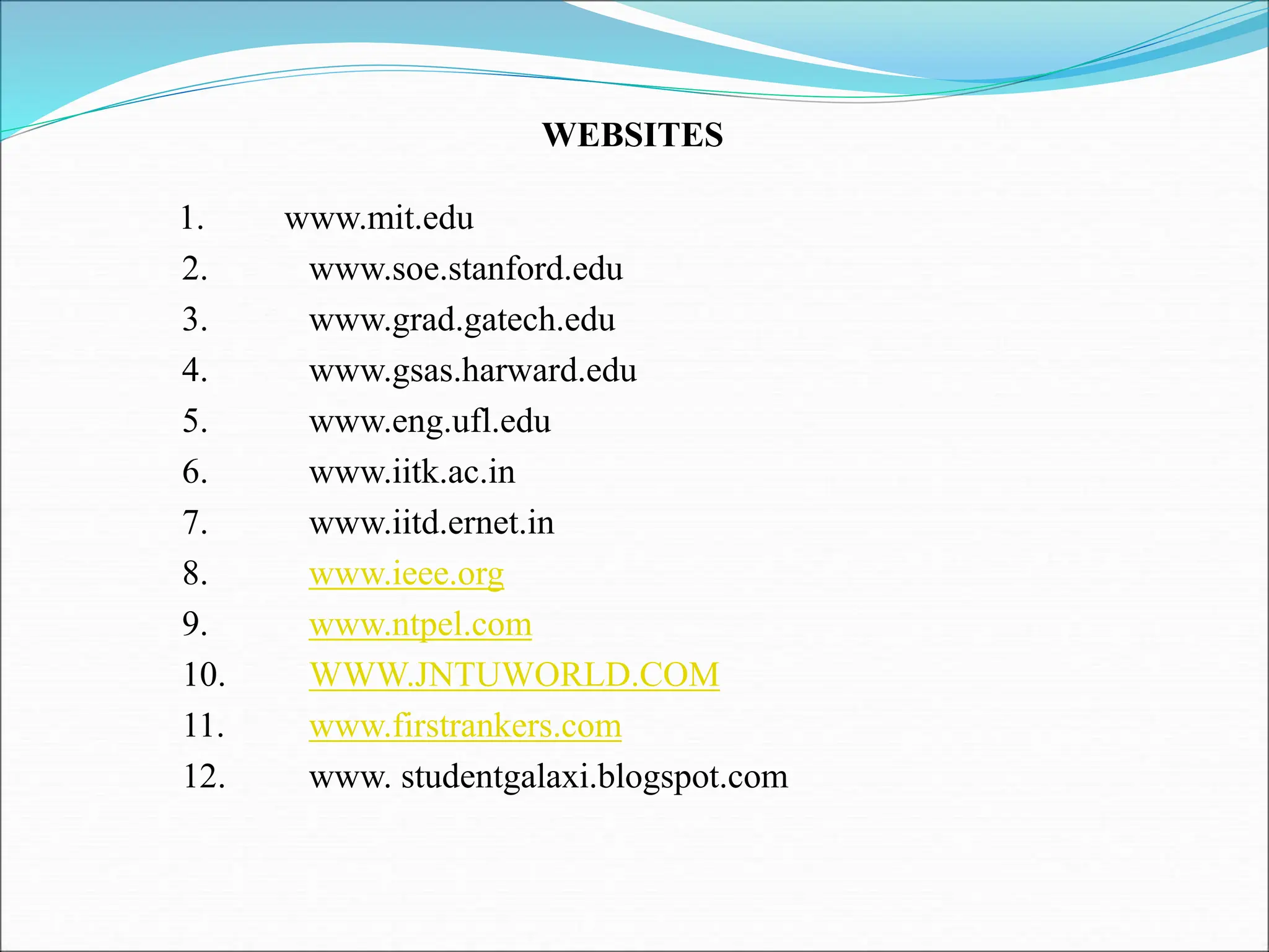 1. www.mit.edu 2. www.soe.stanford.edu 3. www.grad.gatech.edu 4. www.gsas.harward.edu 5. www.eng.ufl.edu 6. www.iitk.ac.in 7. www.iitd.ernet.in 8. www.ieee.org 9. www.ntpel.com 10. WWW.JNTUWORLD.COM 11. www.firstrankers.com 12. www. studentgalaxi.blogspot.com WEBSITES 