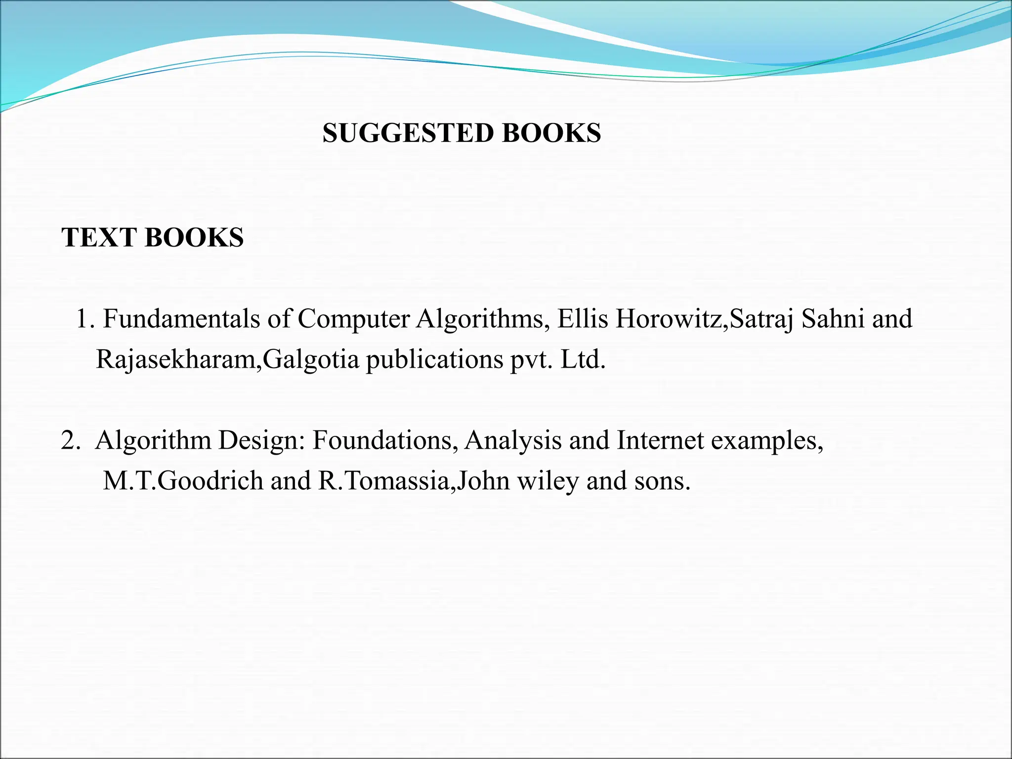 TEXT BOOKS 1. Fundamentals of Computer Algorithms, Ellis Horowitz,Satraj Sahni and Rajasekharam,Galgotia publications pvt. Ltd. 2. Algorithm Design: Foundations, Analysis and Internet examples, M.T.Goodrich and R.Tomassia,John wiley and sons. SUGGESTED BOOKS 