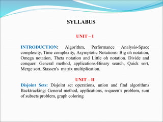 UNIT – I
INTRODUCTION: Algorithm, Performance Analysis-Space
complexity, Time complexity, Asymptotic Notations- Big oh notation,
Omega notation, Theta notation and Little oh notation. Divide and
conquer: General method, applications-Binary search, Quick sort,
Merge sort, Stassen's matrix multiplication.
UNIT – II
Disjoint Sets: Disjoint set operations, union and find algorithms
Backtracking: General method, applications, n-queen’s problem, sum
of subsets problem, graph coloring
SYLLABUS
 