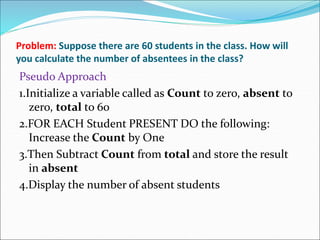 Problem: Suppose there are 60 students in the class. How will
you calculate the number of absentees in the class?
Pseudo Approach
1.Initialize a variable called as Count to zero, absent to
zero, total to 60
2.FOR EACH Student PRESENT DO the following:
Increase the Count by One
3.Then Subtract Count from total and store the result
in absent
4.Display the number of absent students
 