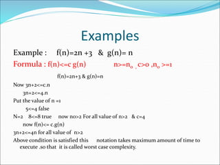 Examples
Example : f(n)=2n +3 & g(n)= n
Formula : f(n)<=c g(n) n>=n0 , c>0 ,n0 >=1
f(n)=2n+3 & g(n)=n
Now 3n+2<=c.n
3n+2<=4.n
Put the value of n =1
5<=4 false
N=2 8<=8 true now n0>2 For all value of n>2 & c=4
now f(n)<= c.g(n)
3n+2<=4n for all value of n>2
Above condition is satisfied this notation takes maximum amount of time to
execute .so that it is called worst case complexity.
 
