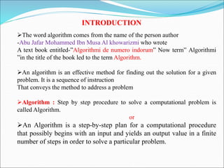 INTRODUCTION
The word algorithm comes from the name of the person author
-Abu Jafar Mohammed Ibn Musa Al khowarizmi who wrote
A text book entitled-”Algorithmi de numero indorum” Now term” Algorithmi
”in the title of the book led to the term Algorithm.
An algorithm is an effective method for finding out the solution for a given
problem. It is a sequence of instruction
That conveys the method to address a problem
Algorithm : Step by step procedure to solve a computational problem is
called Algorithm.
or
An Algorithm is a step-by-step plan for a computational procedure
that possibly begins with an input and yields an output value in a finite
number of steps in order to solve a particular problem.
 