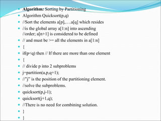  Algorithm: Sorting by Partitioning
 Algorithm Quicksort(p,q)
 //Sort the elements a[p],….a[q] which resides
 //is the global array a[1:n] into ascending
//order; a[n+1] is considered to be defined
 // and must be >= all the elements in a[1:n]
 {
 if(p<q) then // If there are more than one element
 {
 // divide p into 2 subproblems
 j=partition(a,p,q+1);
 //‟j‟ is the position of the partitioning element.
 //solve the subproblems.
 quicksort(p,j-1);
 quicksort(j+1,q);
 //There is no need for combining solution.
 }
 }
 