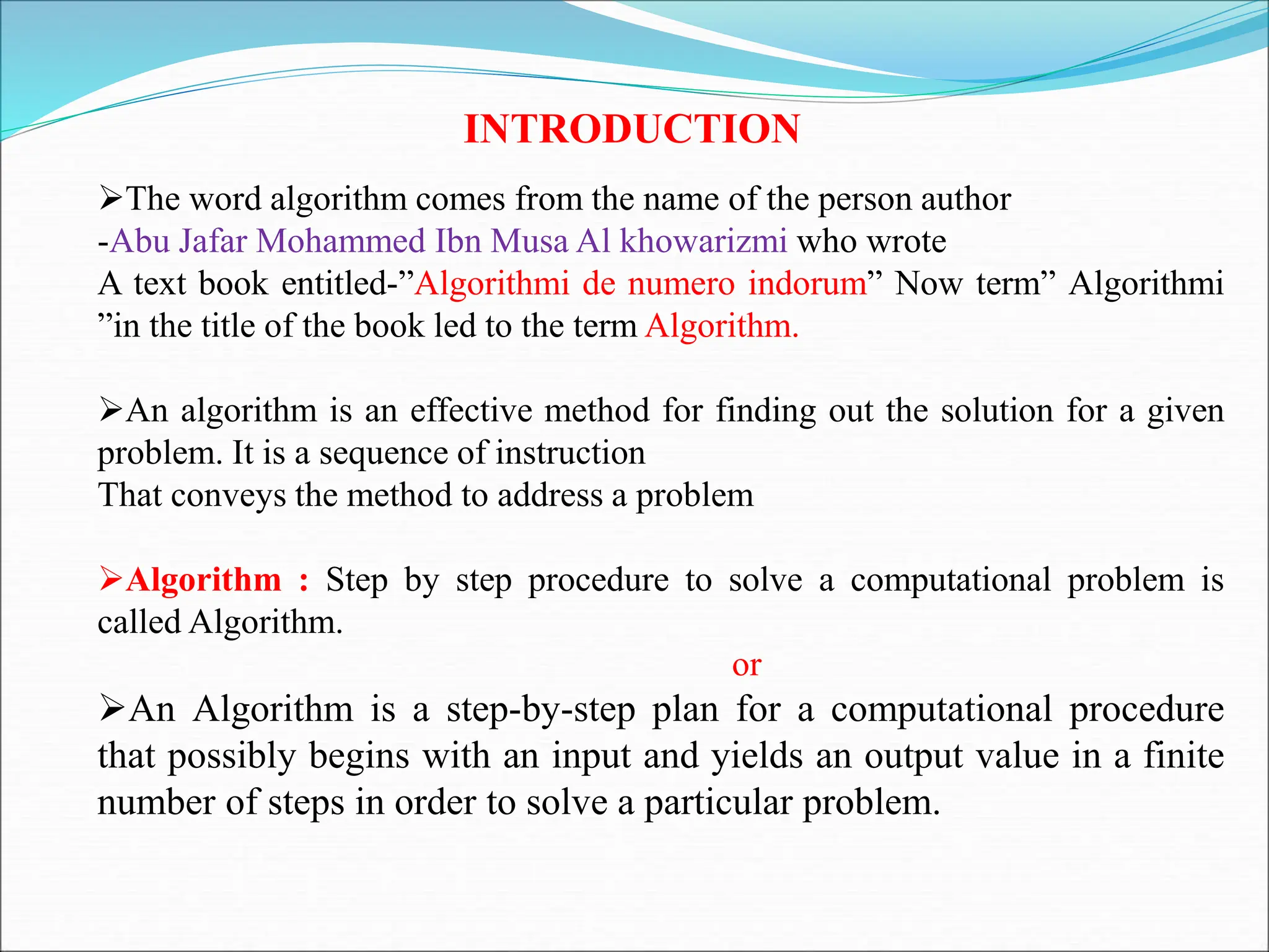 INTRODUCTION
The word algorithm comes from the name of the person author
-Abu Jafar Mohammed Ibn Musa Al khowarizmi who wrote
A text book entitled-”Algorithmi de numero indorum” Now term” Algorithmi
”in the title of the book led to the term Algorithm.
An algorithm is an effective method for finding out the solution for a given
problem. It is a sequence of instruction
That conveys the method to address a problem
Algorithm : Step by step procedure to solve a computational problem is
called Algorithm.
or
An Algorithm is a step-by-step plan for a computational procedure
that possibly begins with an input and yields an output value in a finite
number of steps in order to solve a particular problem.
 