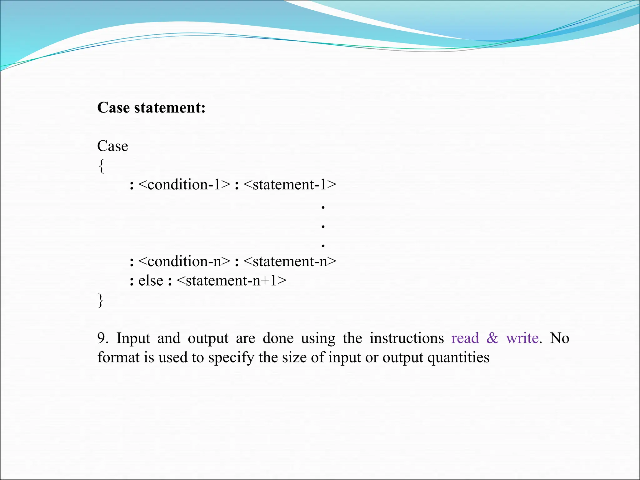 Case statement:
Case
{
: <condition-1> : <statement-1>
.
.
.
: <condition-n> : <statement-n>
: else : <statement-n+1>
}
9. Input and output are done using the instructions read & write. No
format is used to specify the size of input or output quantities
 