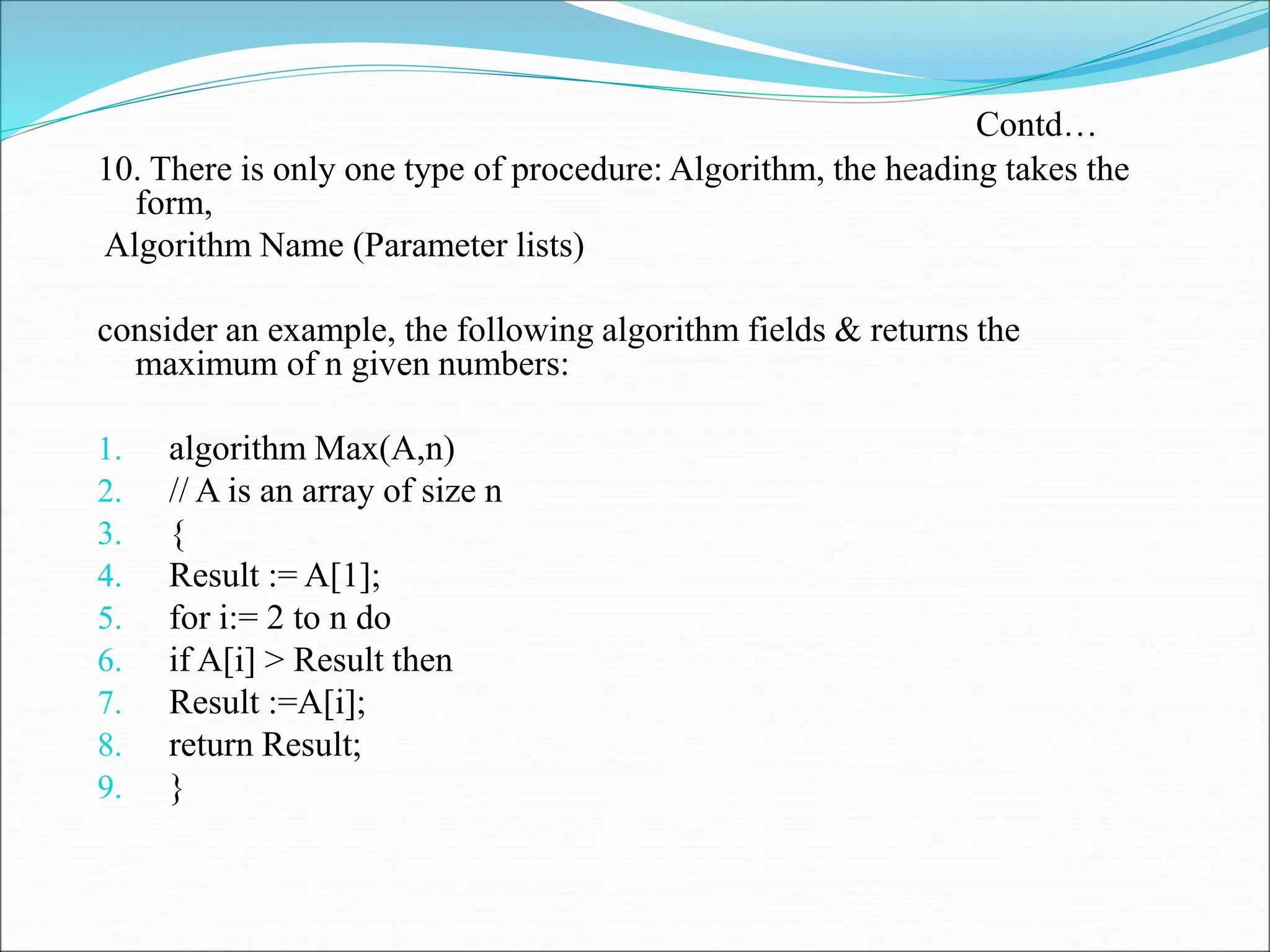 10. There is only one type of procedure: Algorithm, the heading takes the
form,
Algorithm Name (Parameter lists)
consider an example, the following algorithm fields & returns the
maximum of n given numbers:
1. algorithm Max(A,n)
2. // A is an array of size n
3. {
4. Result := A[1];
5. for i:= 2 to n do
6. if A[i] > Result then
7. Result :=A[i];
8. return Result;
9. }
Contd…
 