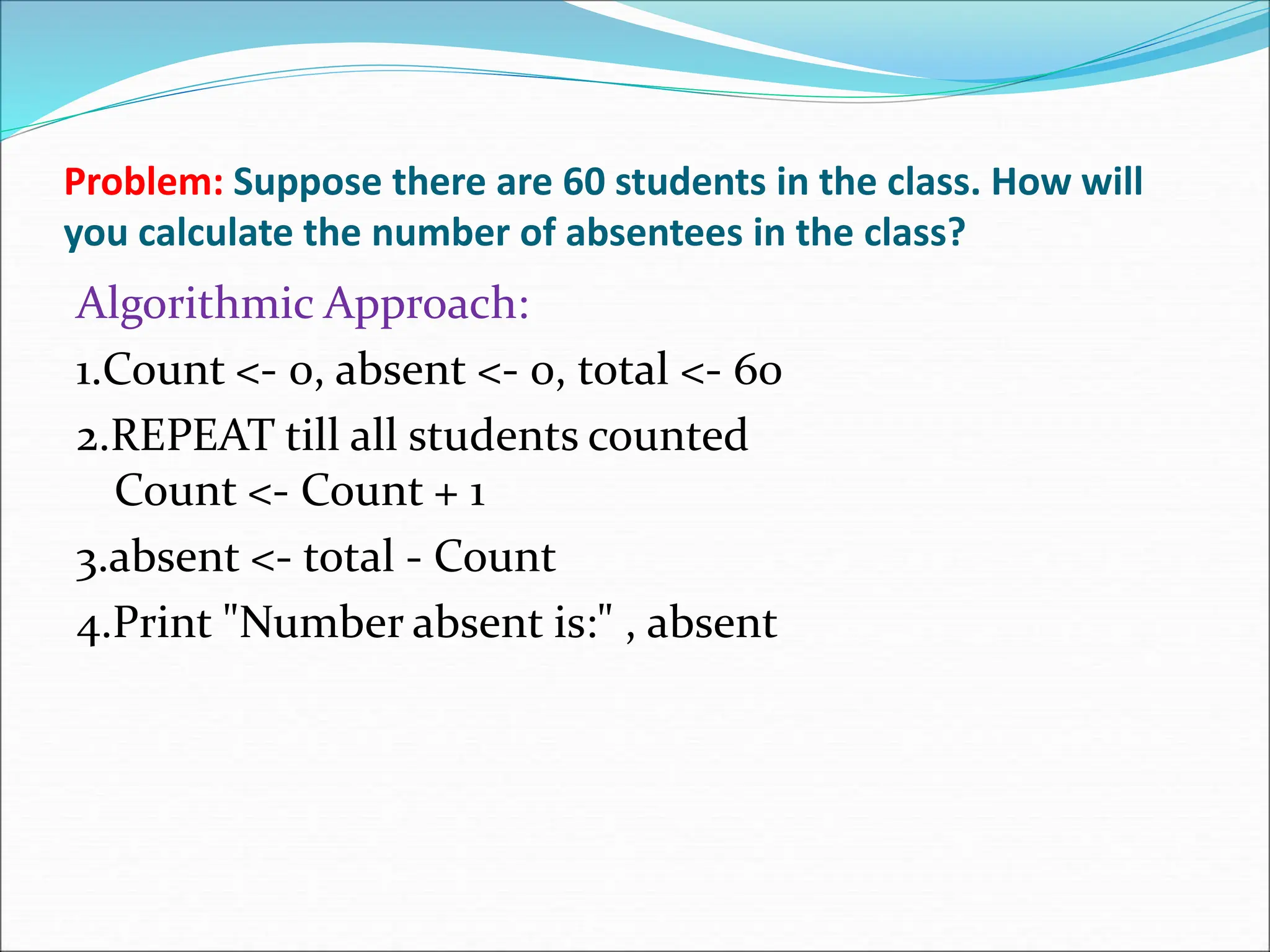 Problem: Suppose there are 60 students in the class. How will
you calculate the number of absentees in the class?
Algorithmic Approach:
1.Count <- 0, absent <- 0, total <- 60
2.REPEAT till all students counted
Count <- Count + 1
3.absent <- total - Count
4.Print "Number absent is:" , absent
 