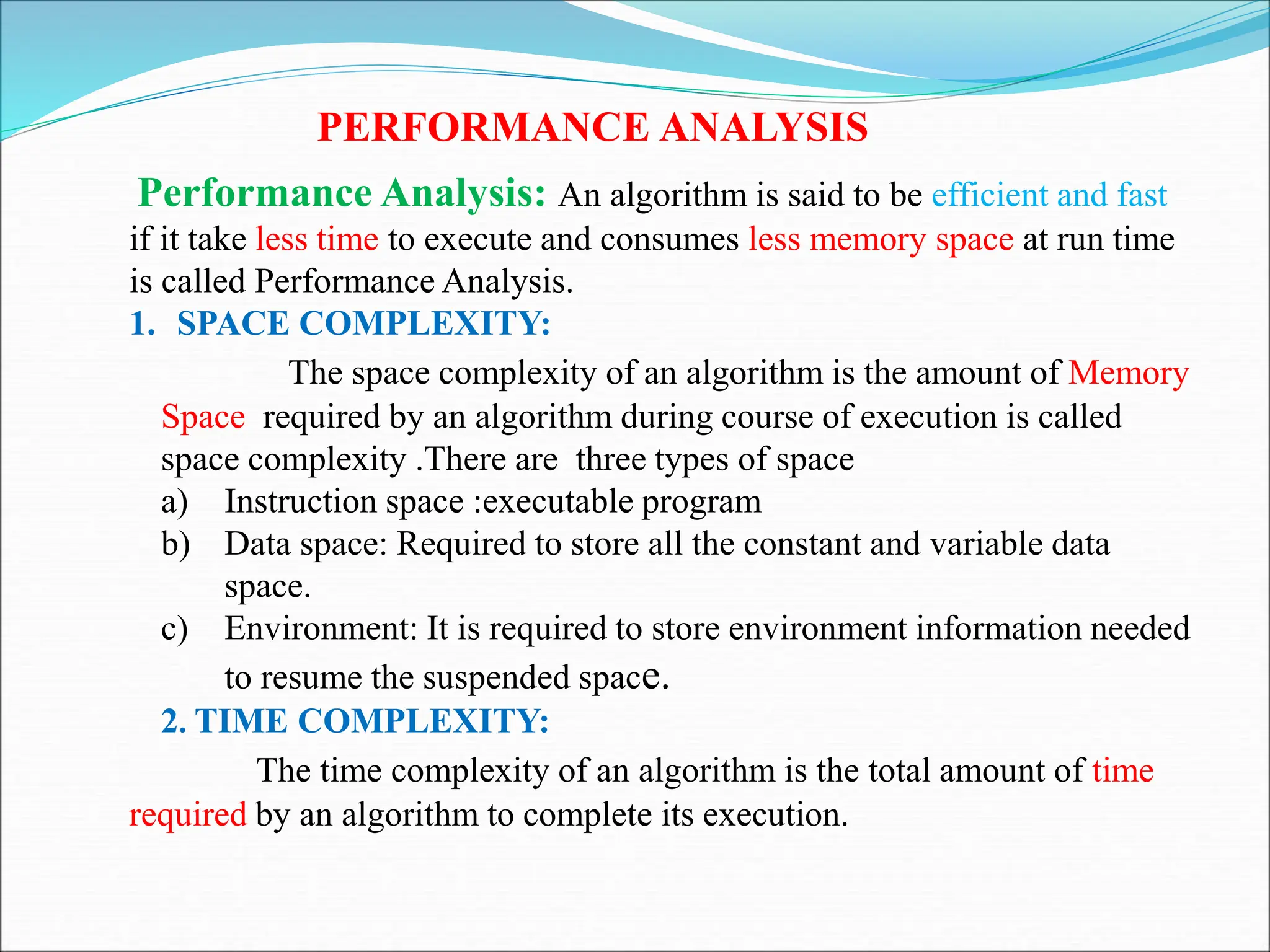 PERFORMANCE ANALYSIS
Performance Analysis: An algorithm is said to be efficient and fast
if it take less time to execute and consumes less memory space at run time
is called Performance Analysis.
1. SPACE COMPLEXITY:
The space complexity of an algorithm is the amount of Memory
Space required by an algorithm during course of execution is called
space complexity .There are three types of space
a) Instruction space :executable program
b) Data space: Required to store all the constant and variable data
space.
c) Environment: It is required to store environment information needed
to resume the suspended space.
2. TIME COMPLEXITY:
The time complexity of an algorithm is the total amount of time
required by an algorithm to complete its execution.
 