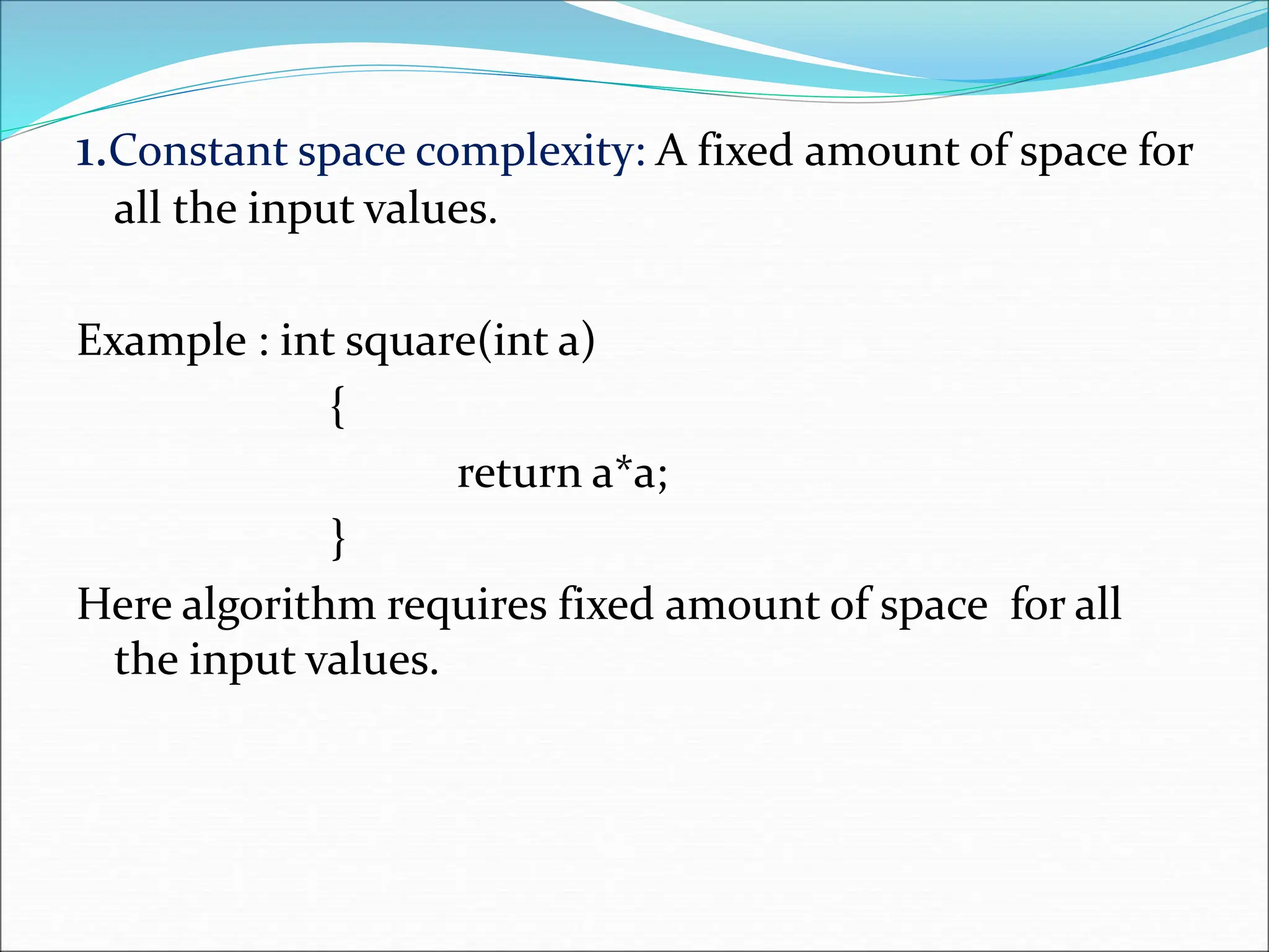 1.Constant space complexity: A fixed amount of space for
all the input values.
Example : int square(int a)
{
return a*a;
}
Here algorithm requires fixed amount of space for all
the input values.
 
