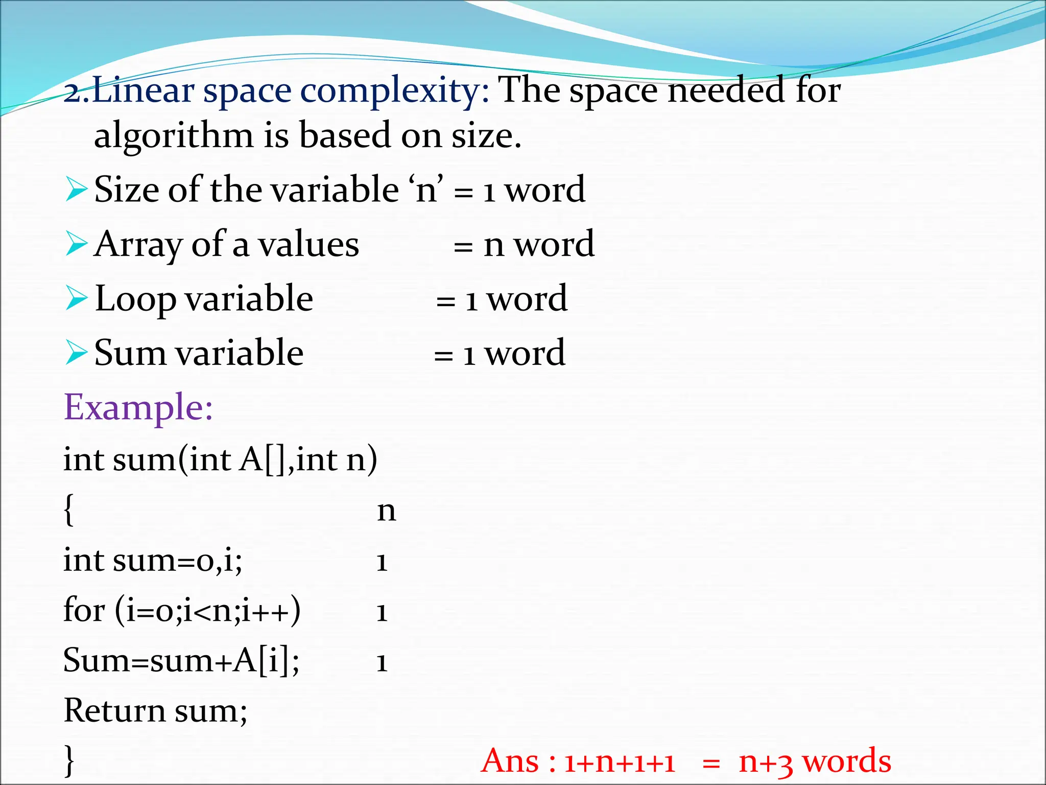 2.Linear space complexity: The space needed for
algorithm is based on size.
Size of the variable ‘n’ = 1 word
Array of a values = n word
Loop variable = 1 word
Sum variable = 1 word
Example:
int sum(int A[],int n)
{ n
int sum=0,i; 1
for (i=0;i<n;i++) 1
Sum=sum+A[i]; 1
Return sum;
} Ans : 1+n+1+1 = n+3 words
 