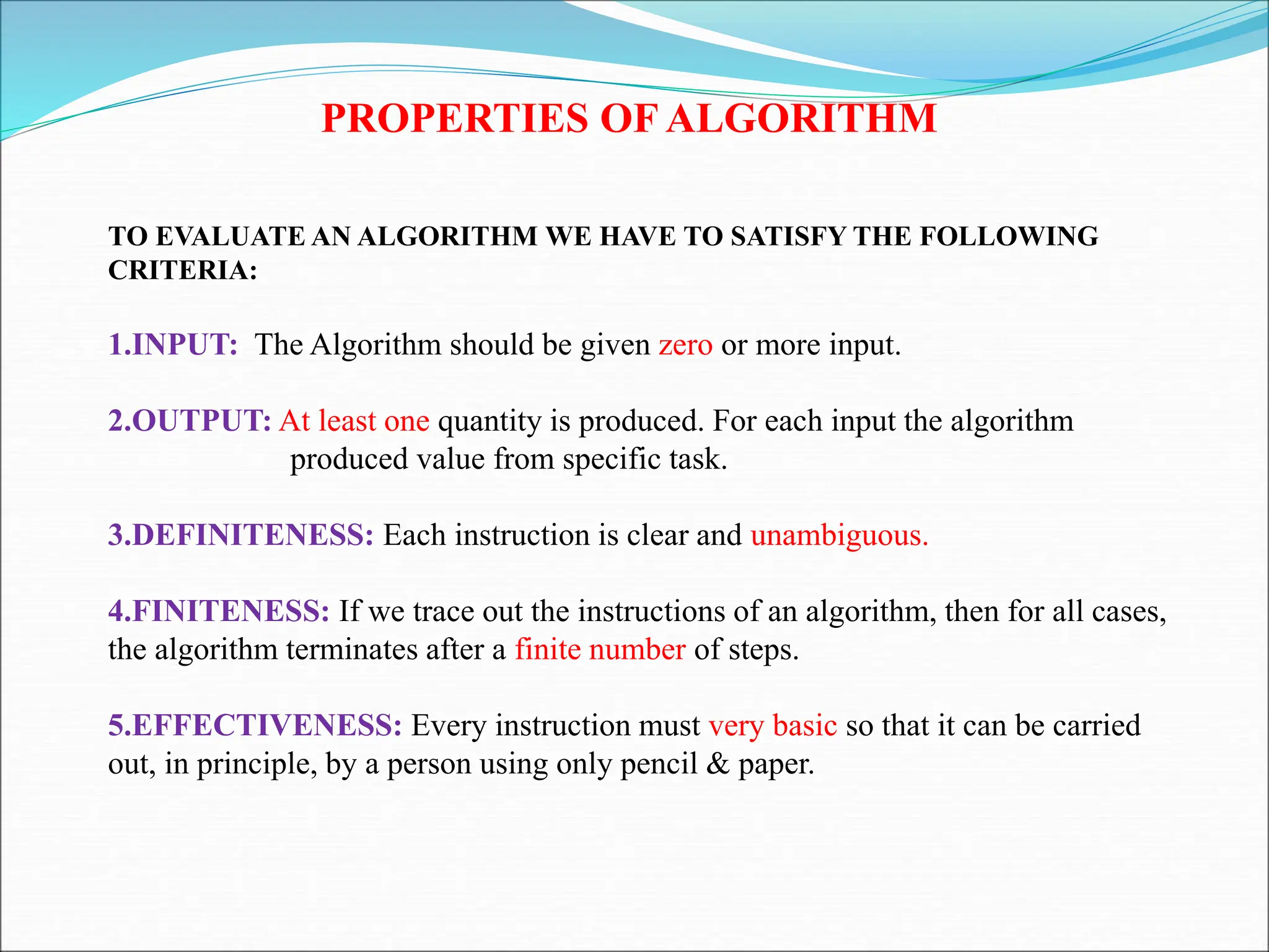 PROPERTIES OF ALGORITHM
TO EVALUATE AN ALGORITHM WE HAVE TO SATISFY THE FOLLOWING
CRITERIA:
1.INPUT: The Algorithm should be given zero or more input.
2.OUTPUT: At least one quantity is produced. For each input the algorithm
produced value from specific task.
3.DEFINITENESS: Each instruction is clear and unambiguous.
4.FINITENESS: If we trace out the instructions of an algorithm, then for all cases,
the algorithm terminates after a finite number of steps.
5.EFFECTIVENESS: Every instruction must very basic so that it can be carried
out, in principle, by a person using only pencil & paper.
 