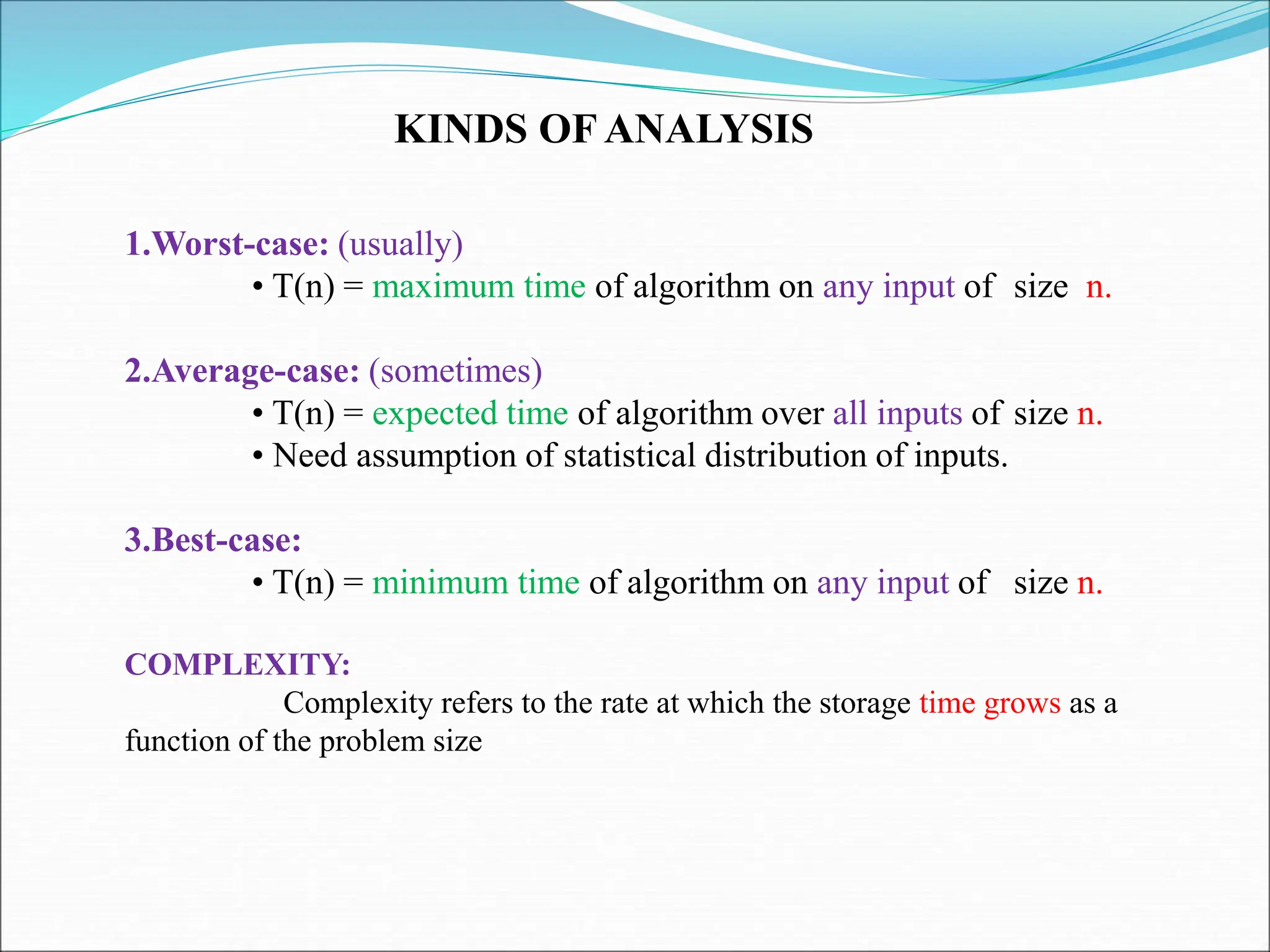 KINDS OF ANALYSIS
1.Worst-case: (usually)
• T(n) = maximum time of algorithm on any input of size n.
2.Average-case: (sometimes)
• T(n) = expected time of algorithm over all inputs of size n.
• Need assumption of statistical distribution of inputs.
3.Best-case:
• T(n) = minimum time of algorithm on any input of size n.
COMPLEXITY:
Complexity refers to the rate at which the storage time grows as a
function of the problem size
 