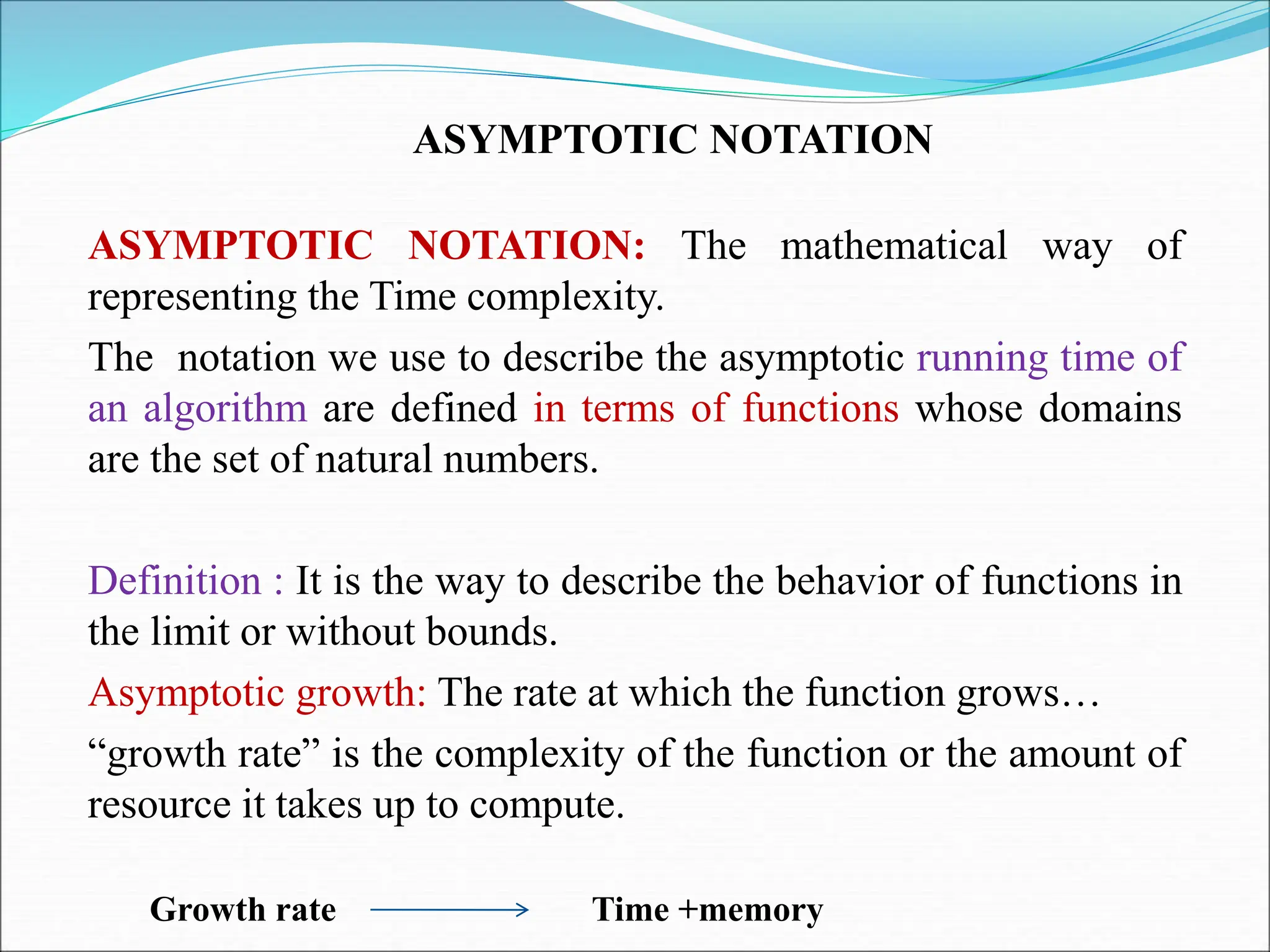 ASYMPTOTIC NOTATION
ASYMPTOTIC NOTATION: The mathematical way of
representing the Time complexity.
The notation we use to describe the asymptotic running time of
an algorithm are defined in terms of functions whose domains
are the set of natural numbers.
Definition : It is the way to describe the behavior of functions in
the limit or without bounds.
Asymptotic growth: The rate at which the function grows…
“growth rate” is the complexity of the function or the amount of
resource it takes up to compute.
Growth rate Time +memory
 