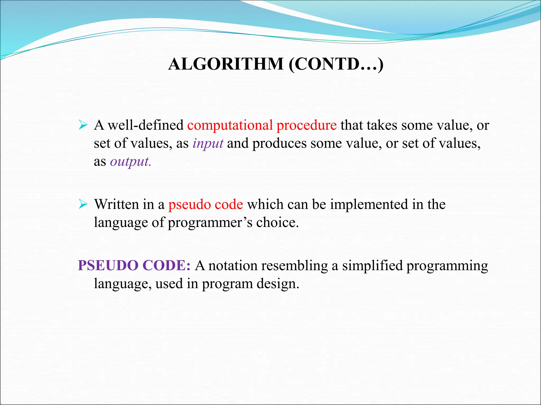 ALGORITHM (CONTD…)
 A well-defined computational procedure that takes some value, or
set of values, as input and produces some value, or set of values,
as output.
 Written in a pseudo code which can be implemented in the
language of programmer’s choice.
PSEUDO CODE: A notation resembling a simplified programming
language, used in program design.
 