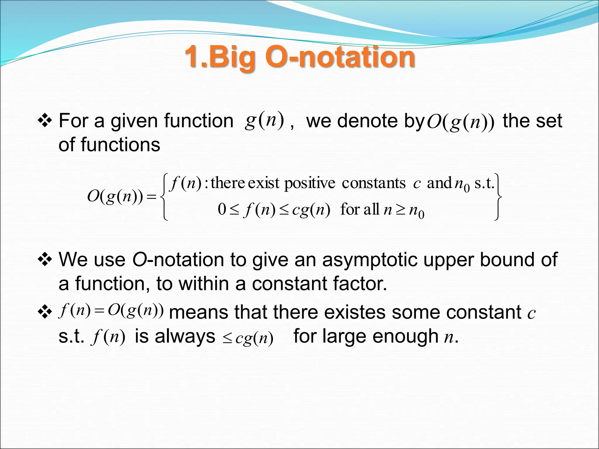 1.Big O-notation
 For a given function , we denote by the set
of functions
 We use O-notation to give an asymptotic upper bound of
a function, to within a constant factor.
 means that there existes some constant c
s.t. is always for large enough n.
)
(n
g ))
(
( n
g
O










0
0
all
for
)
(
)
(
0
s.t.
and
constants
positive
exist
there
:
)
(
))
(
(
n
n
n
cg
n
f
n
c
n
f
n
g
O
))
(
(
)
( n
g
O
n
f 
)
(n
cg

)
(n
f
 