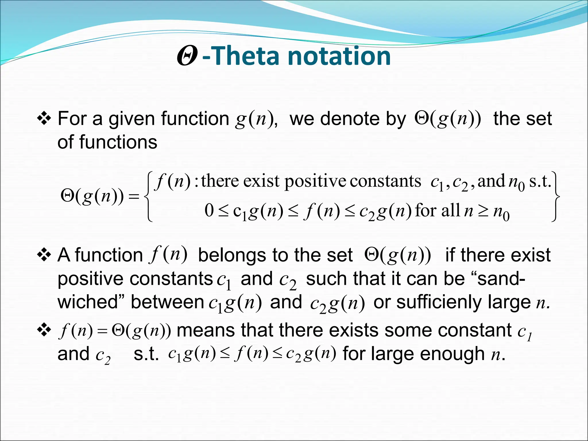 -Theta notation
 For a given function , we denote by the set
of functions
 A function belongs to the set if there exist
positive constants and such that it can be “sand-
wiched” between and or sufficienly large n.
 means that there exists some constant c1
and c2 s.t. for large enough n.
)
(n
g ))
(
( n
g













0
2
1
0
2
1
all
for
)
(
)
(
)
(
c
0
s.t.
and
,
,
constants
positive
exist
there
:
)
(
))
(
(
n
n
n
g
c
n
f
n
g
n
c
c
n
f
n
g
)
(n
f ))
(
( n
g

1
c 2
c
)
(
1 n
g
c )
(
2 n
g
c
Θ
))
(
(
)
( n
g
n
f 

)
(
)
(
)
( 2
1 n
g
c
n
f
n
g
c 

 
