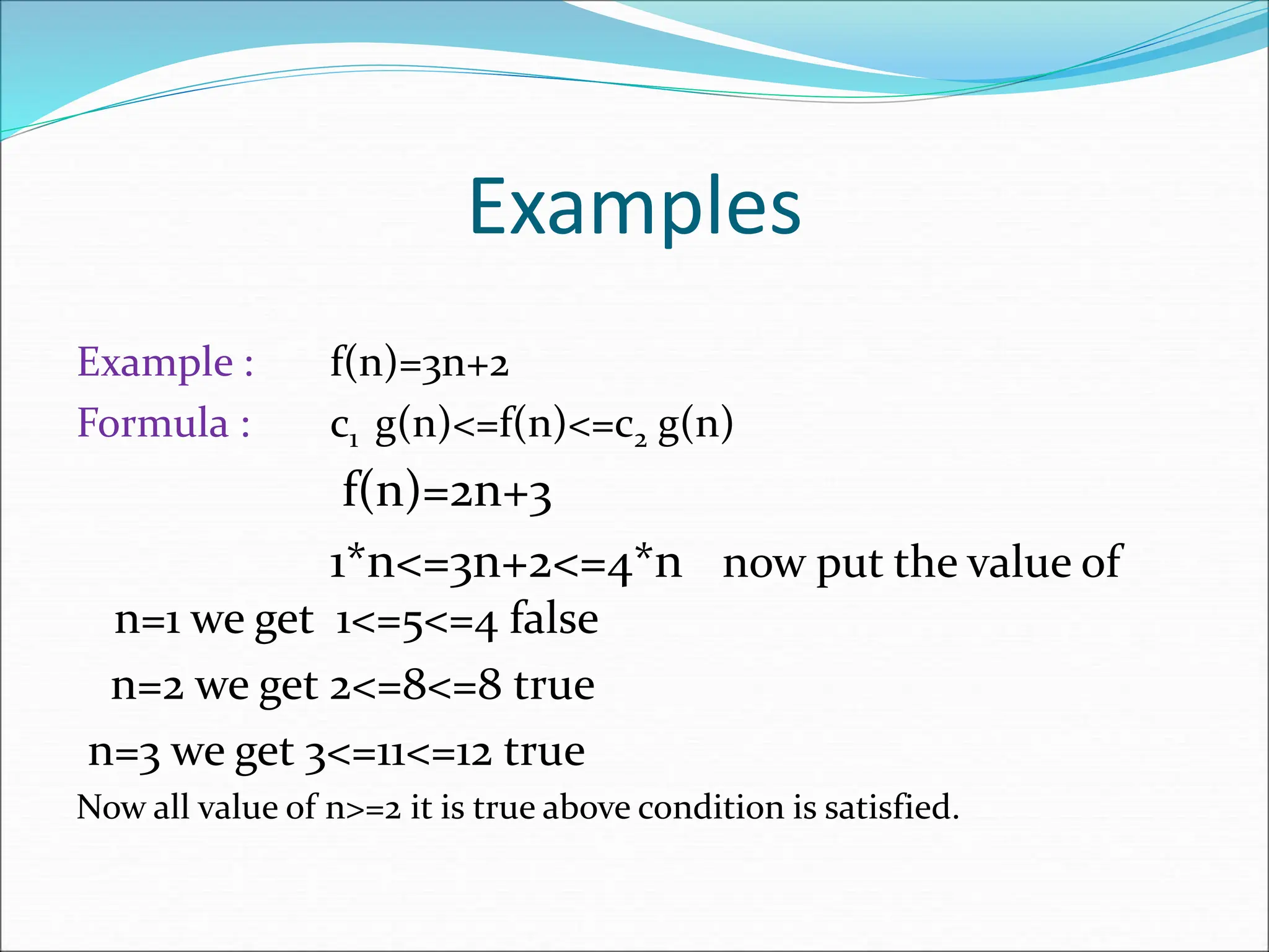Examples
Example : f(n)=3n+2
Formula : c1 g(n)<=f(n)<=c2 g(n)
f(n)=2n+3
1*n<=3n+2<=4*n now put the value of
n=1 we get 1<=5<=4 false
n=2 we get 2<=8<=8 true
n=3 we get 3<=11<=12 true
Now all value of n>=2 it is true above condition is satisfied.
 
