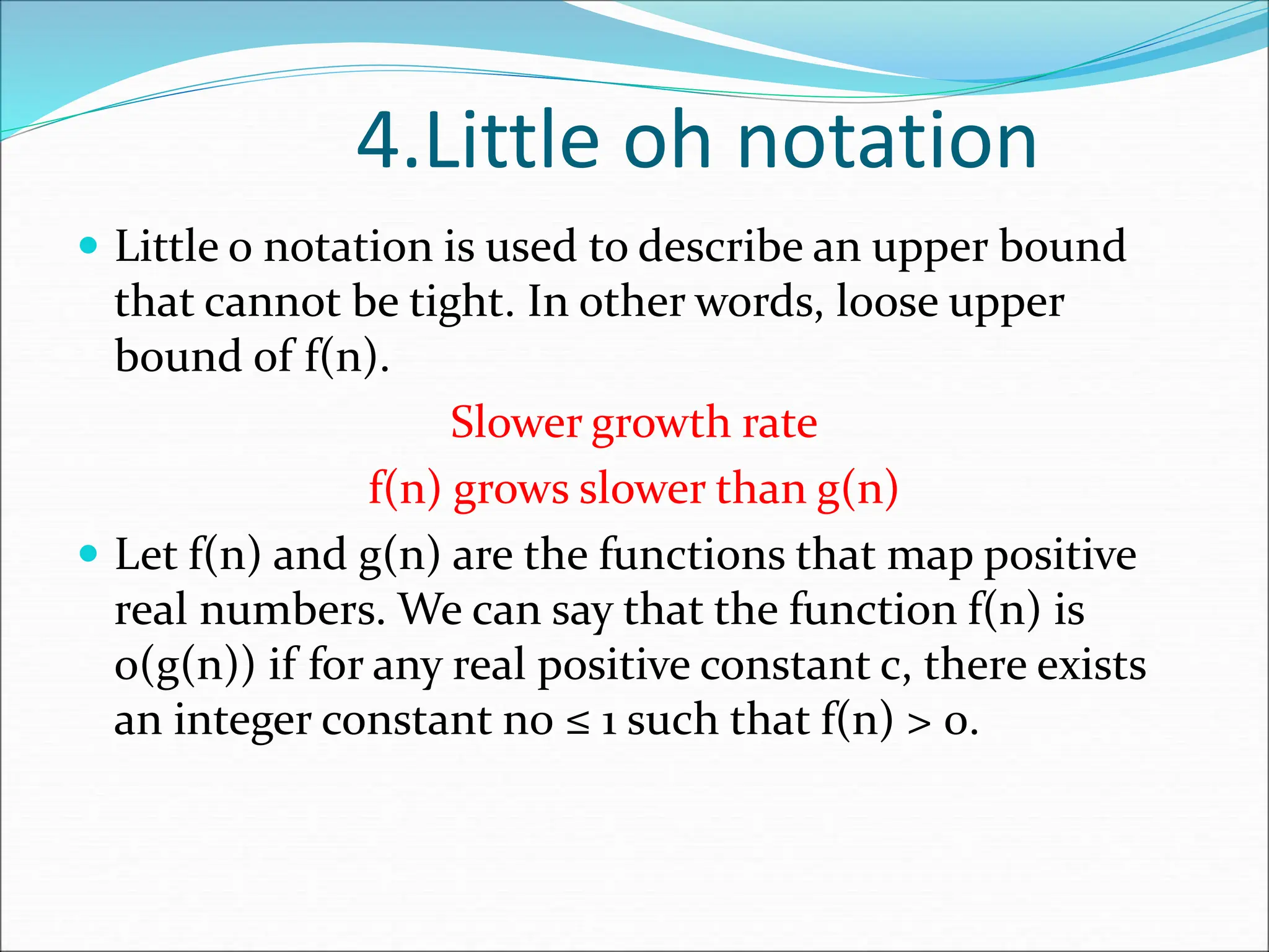 4.Little oh notation
 Little o notation is used to describe an upper bound
that cannot be tight. In other words, loose upper
bound of f(n).
Slower growth rate
f(n) grows slower than g(n)
 Let f(n) and g(n) are the functions that map positive
real numbers. We can say that the function f(n) is
o(g(n)) if for any real positive constant c, there exists
an integer constant n0 ≤ 1 such that f(n) > 0.
 