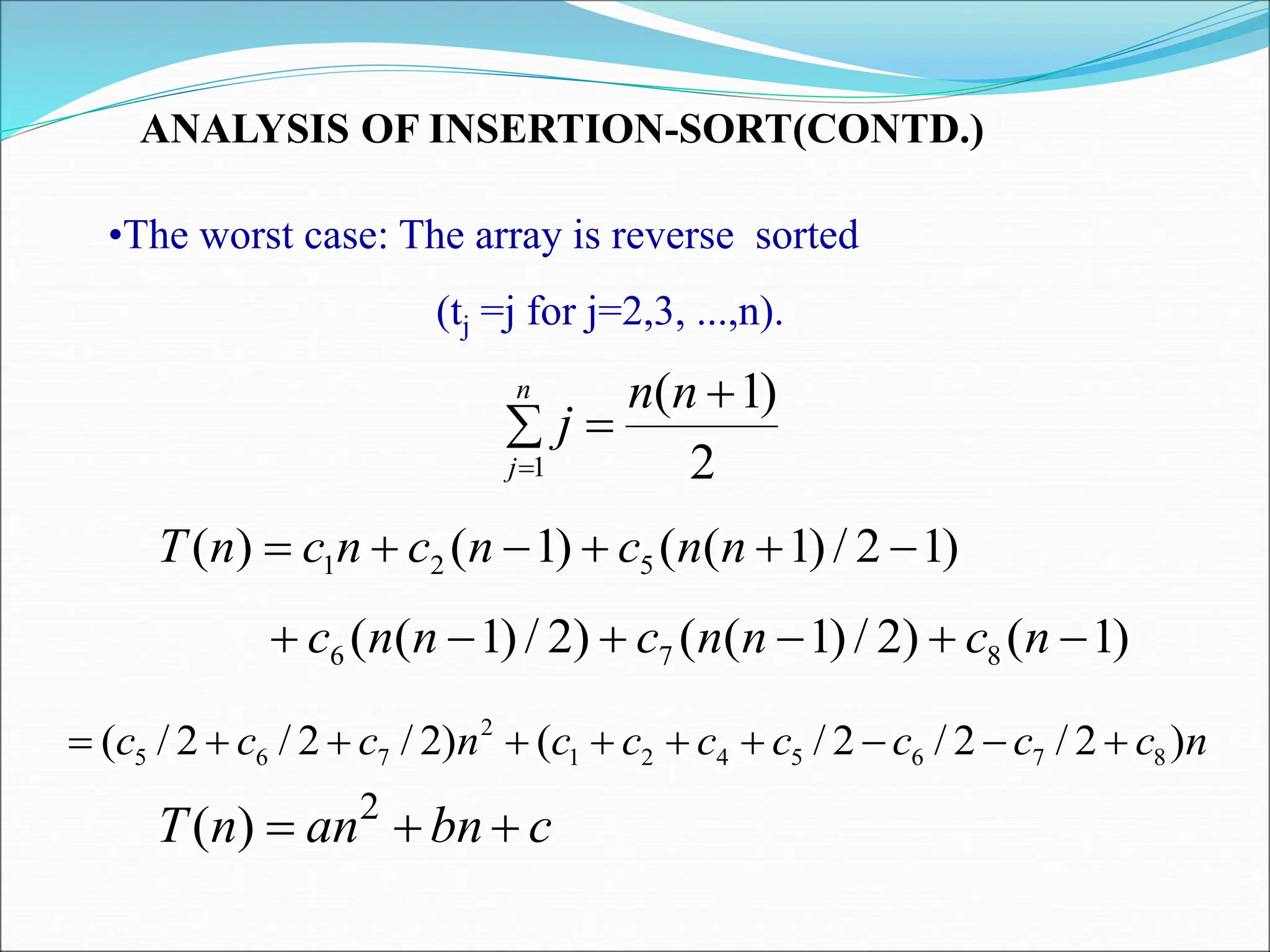 ANALYSIS OF INSERTION-SORT(CONTD.)
•The worst case: The array is reverse sorted
(tj =j for j=2,3, ...,n).
)
1
2
/
)
1
(
(
)
1
(
)
( 5
2
1 




 n
n
c
n
c
n
c
n
T
)
1
(
)
2
/
)
1
(
(
)
2
/
)
1
(
( 8
7
6 




 n
c
n
n
c
n
n
c
n
c
c
c
c
c
c
c
n
c
c
c )
2
/
2
/
2
/
(
)
2
/
2
/
2
/
( 8
7
6
5
4
2
1
2
7
6
5 









2
)
1
(
1




n
n
j
n
j
c
bn
an
n
T 

 2
)
(
 