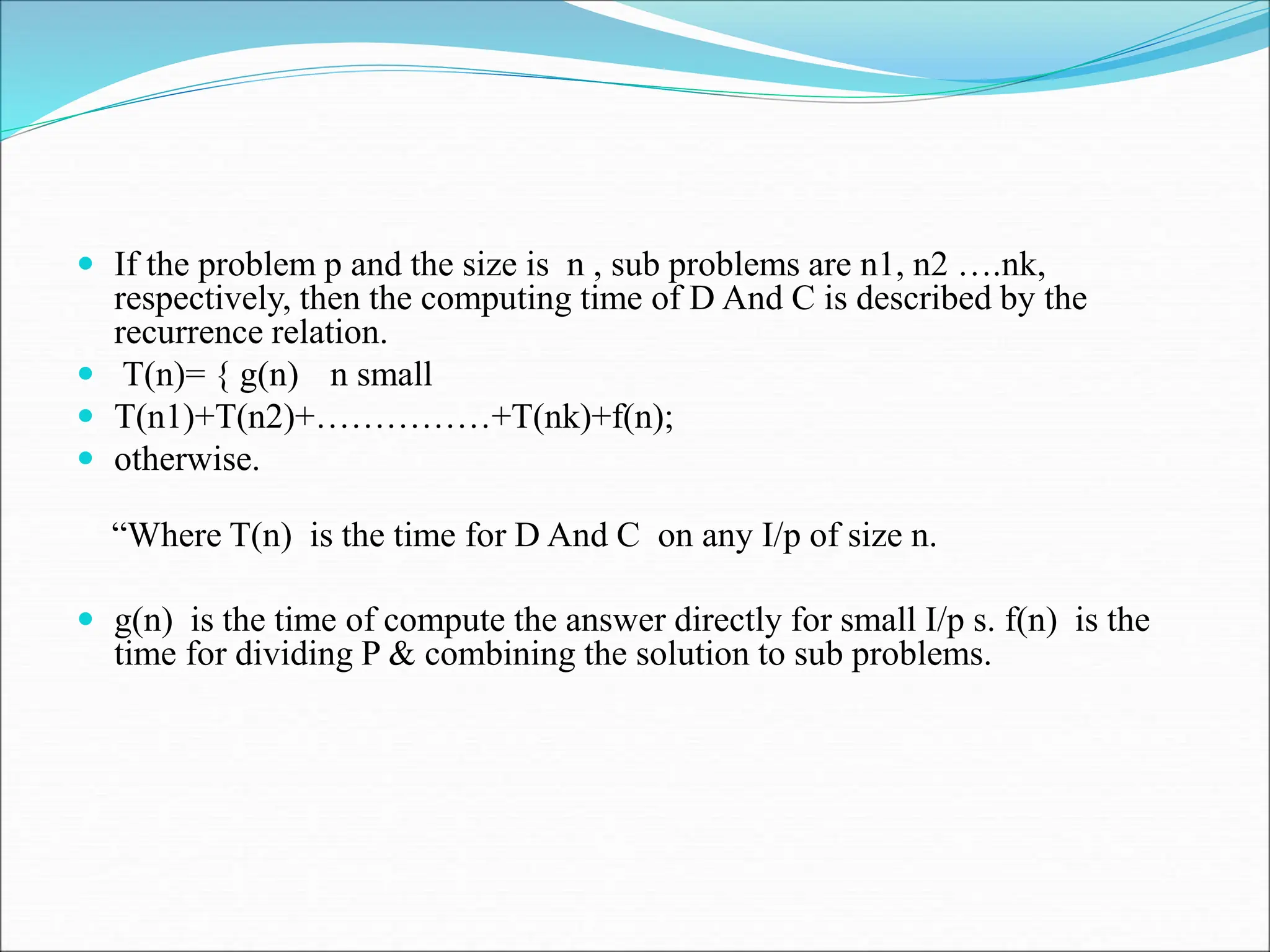  If the problem p and the size is n , sub problems are n1, n2 ….nk,
respectively, then the computing time of D And C is described by the
recurrence relation.
 T(n)= { g(n) n small
 T(n1)+T(n2)+……………+T(nk)+f(n);
 otherwise.
“Where T(n) is the time for D And C on any I/p of size n.
 g(n) is the time of compute the answer directly for small I/p s. f(n) is the
time for dividing P & combining the solution to sub problems.
 