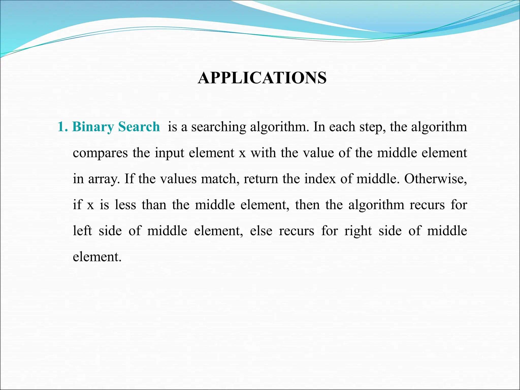 APPLICATIONS
1. Binary Search is a searching algorithm. In each step, the algorithm
compares the input element x with the value of the middle element
in array. If the values match, return the index of middle. Otherwise,
if x is less than the middle element, then the algorithm recurs for
left side of middle element, else recurs for right side of middle
element.
 