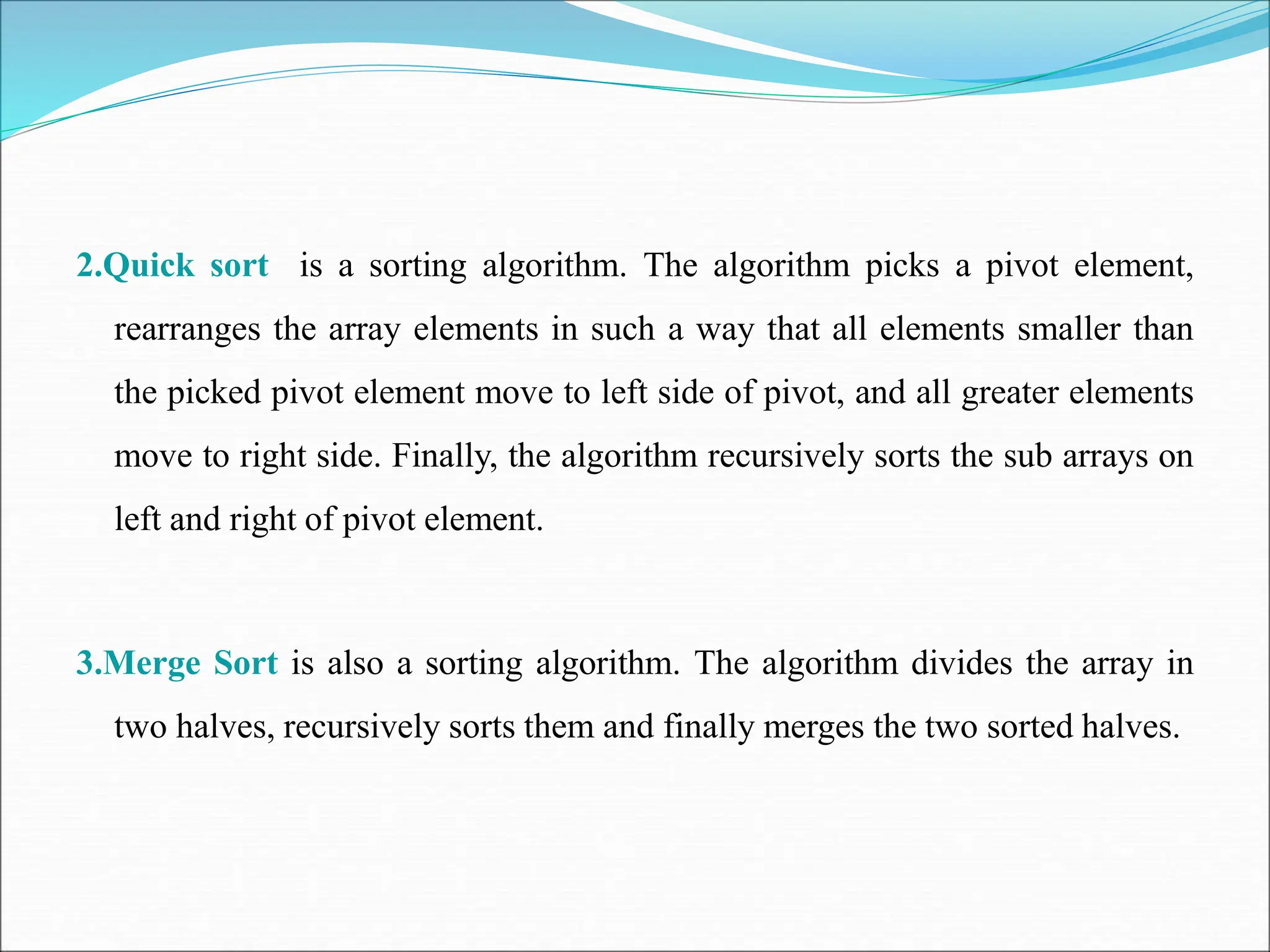 2.Quick sort is a sorting algorithm. The algorithm picks a pivot element,
rearranges the array elements in such a way that all elements smaller than
the picked pivot element move to left side of pivot, and all greater elements
move to right side. Finally, the algorithm recursively sorts the sub arrays on
left and right of pivot element.
3.Merge Sort is also a sorting algorithm. The algorithm divides the array in
two halves, recursively sorts them and finally merges the two sorted halves.
 
