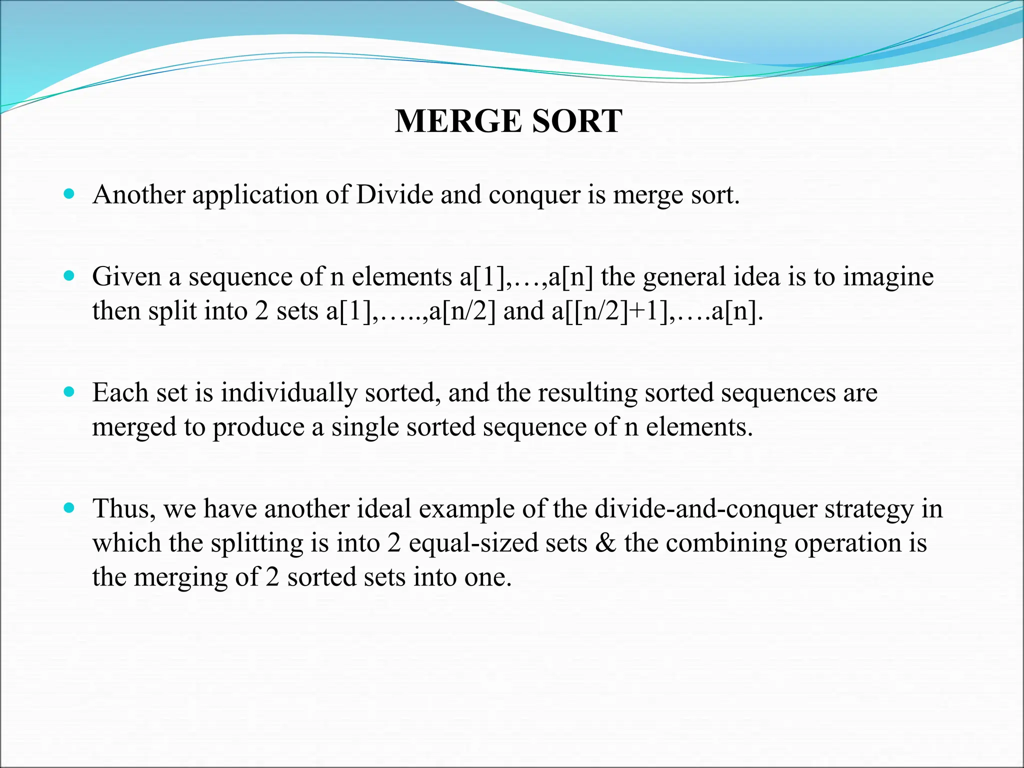  Another application of Divide and conquer is merge sort.
 Given a sequence of n elements a[1],…,a[n] the general idea is to imagine
then split into 2 sets a[1],…..,a[n/2] and a[[n/2]+1],….a[n].
 Each set is individually sorted, and the resulting sorted sequences are
merged to produce a single sorted sequence of n elements.
 Thus, we have another ideal example of the divide-and-conquer strategy in
which the splitting is into 2 equal-sized sets & the combining operation is
the merging of 2 sorted sets into one.
MERGE SORT
 