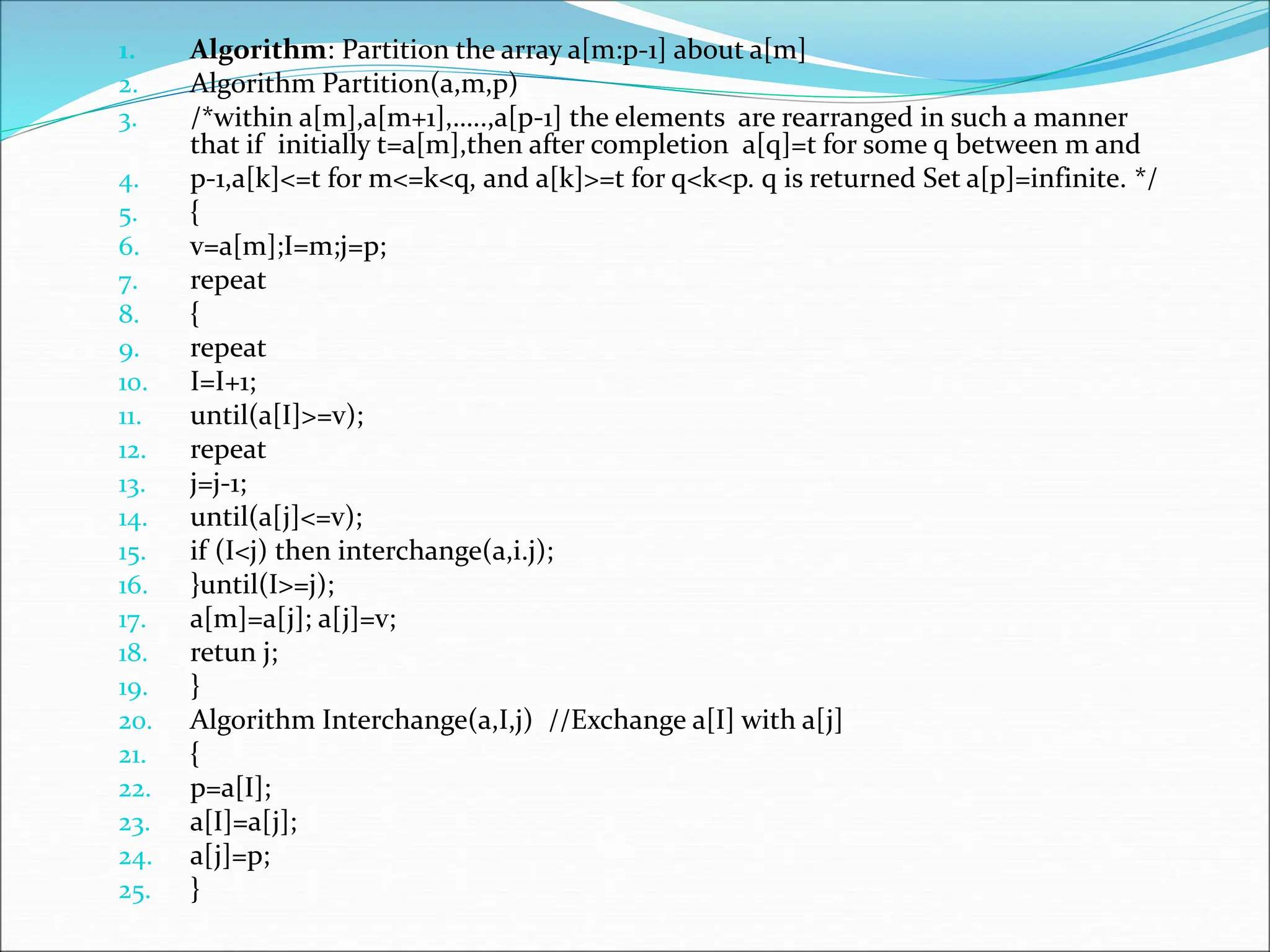 1. Algorithm: Partition the array a[m:p-1] about a[m]
2. Algorithm Partition(a,m,p)
3. /*within a[m],a[m+1],…..,a[p-1] the elements are rearranged in such a manner
that if initially t=a[m],then after completion a[q]=t for some q between m and
4. p-1,a[k]<=t for m<=k<q, and a[k]>=t for q<k<p. q is returned Set a[p]=infinite. */
5. {
6. v=a[m];I=m;j=p;
7. repeat
8. {
9. repeat
10. I=I+1;
11. until(a[I]>=v);
12. repeat
13. j=j-1;
14. until(a[j]<=v);
15. if (I<j) then interchange(a,i.j);
16. }until(I>=j);
17. a[m]=a[j]; a[j]=v;
18. retun j;
19. }
20. Algorithm Interchange(a,I,j) //Exchange a[I] with a[j]
21. {
22. p=a[I];
23. a[I]=a[j];
24. a[j]=p;
25. }
 
