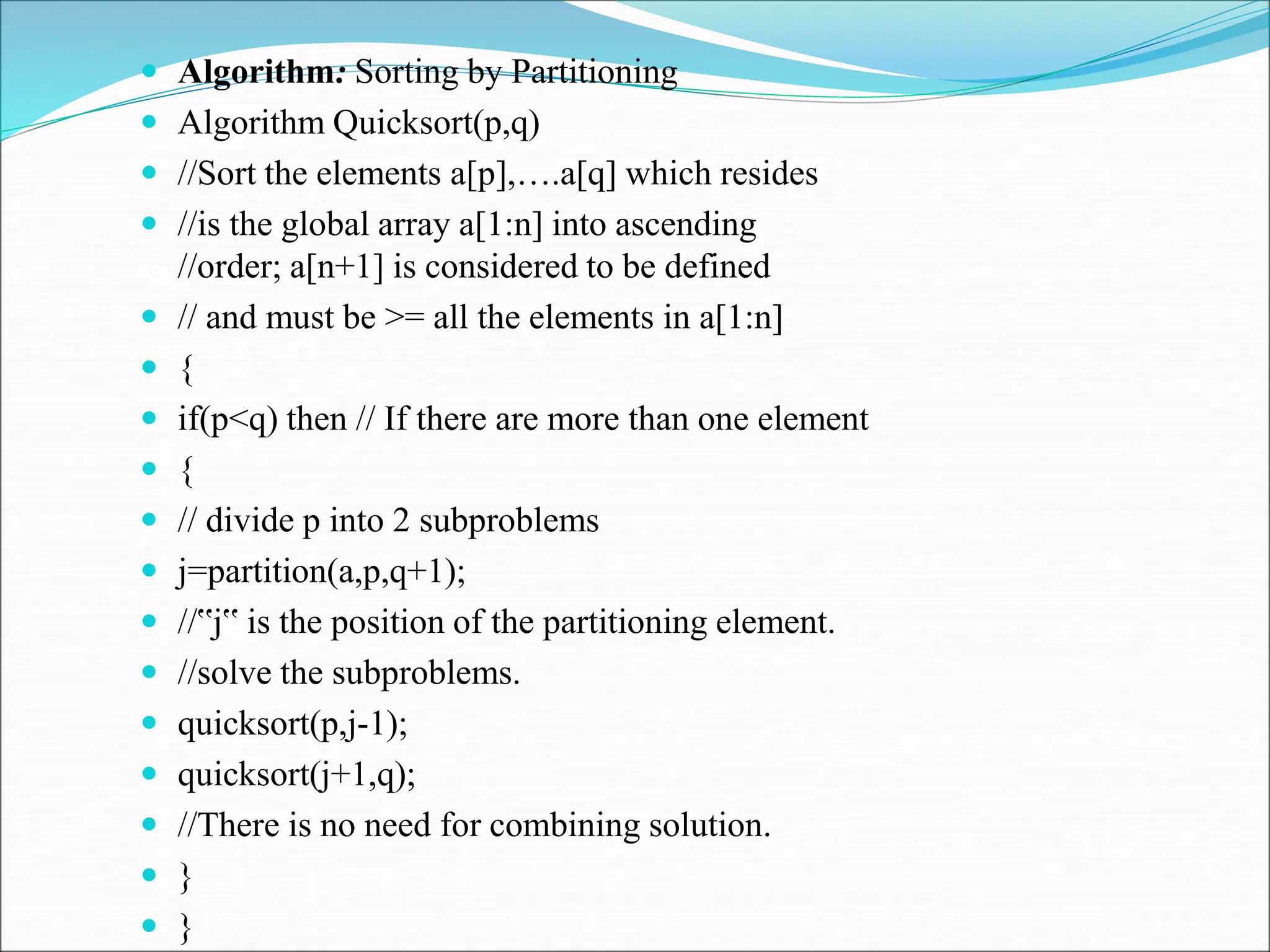  Algorithm: Sorting by Partitioning
 Algorithm Quicksort(p,q)
 //Sort the elements a[p],….a[q] which resides
 //is the global array a[1:n] into ascending
//order; a[n+1] is considered to be defined
 // and must be >= all the elements in a[1:n]
 {
 if(p<q) then // If there are more than one element
 {
 // divide p into 2 subproblems
 j=partition(a,p,q+1);
 //‟j‟ is the position of the partitioning element.
 //solve the subproblems.
 quicksort(p,j-1);
 quicksort(j+1,q);
 //There is no need for combining solution.
 }
 }
 