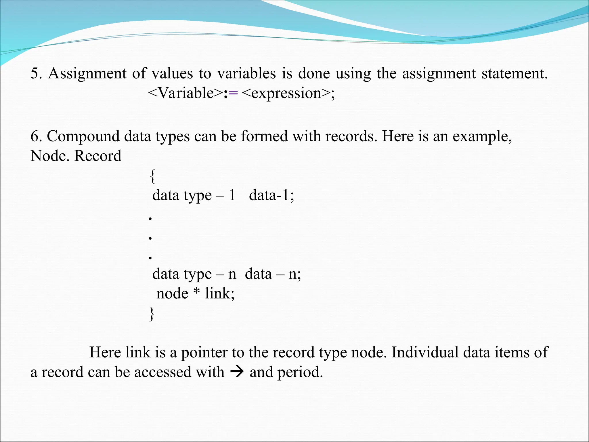 5. Assignment of values to variables is done using the assignment statement.
<Variable>:= <expression>;
6. Compound data types can be formed with records. Here is an example,
Node. Record
{
data type – 1 data-1;
.
.
.
data type – n data – n;
node * link;
}
Here link is a pointer to the record type node. Individual data items of
a record can be accessed with  and period.
 
