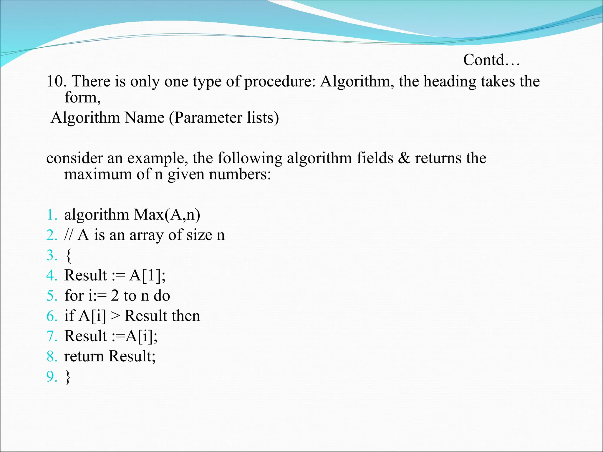 10. There is only one type of procedure: Algorithm, the heading takes the
form,
Algorithm Name (Parameter lists)
consider an example, the following algorithm fields & returns the
maximum of n given numbers:
1. algorithm Max(A,n)
2. // A is an array of size n
3. {
4. Result := A[1];
5. for i:= 2 to n do
6. if A[i] > Result then
7. Result :=A[i];
8. return Result;
9. }
Contd…
 
