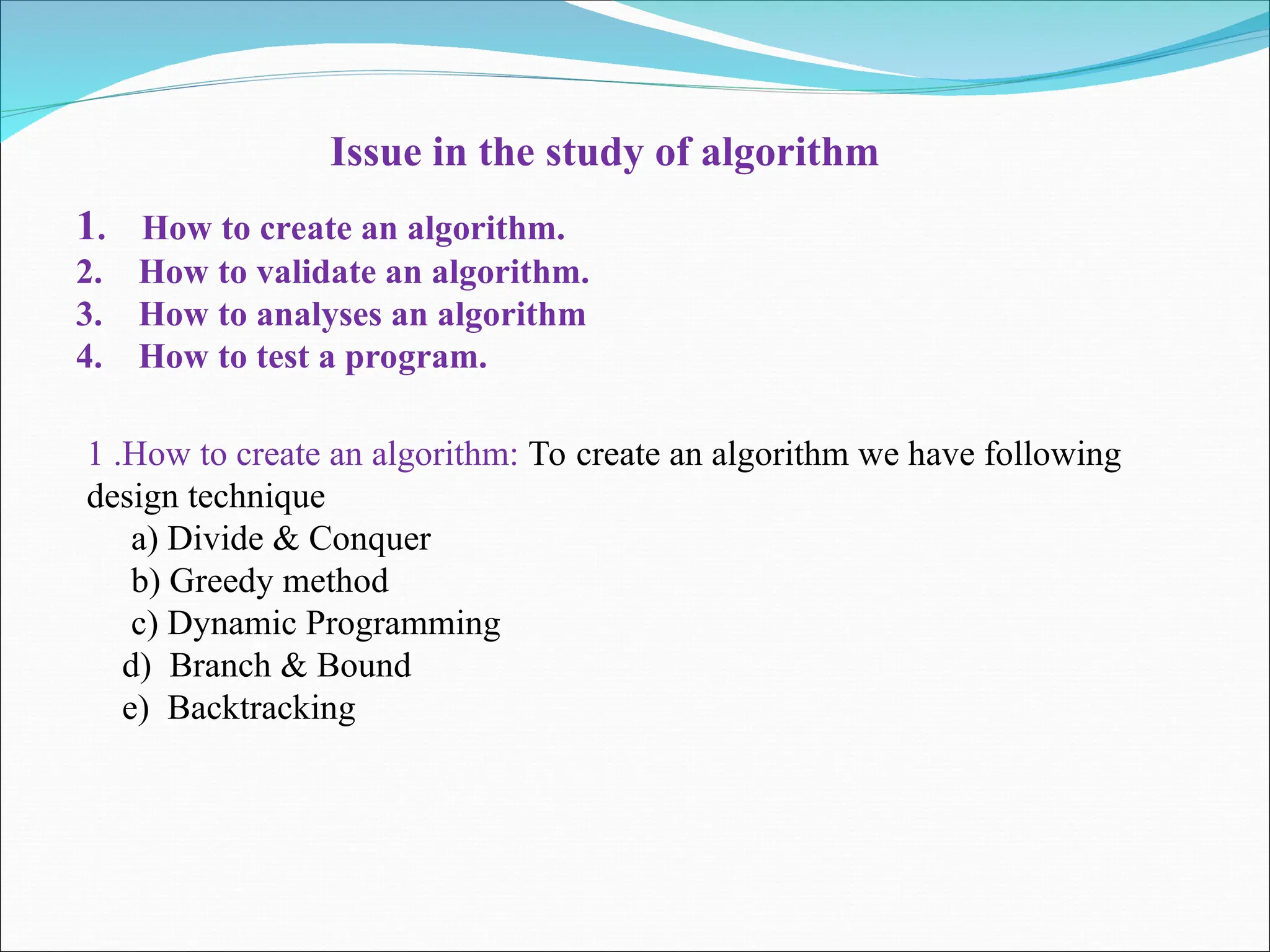 Issue in the study of algorithm
1. How to create an algorithm.
2. How to validate an algorithm.
3. How to analyses an algorithm
4. How to test a program.
1 .How to create an algorithm: To create an algorithm we have following
design technique
a) Divide & Conquer
b) Greedy method
c) Dynamic Programming
d) Branch & Bound
e) Backtracking
 