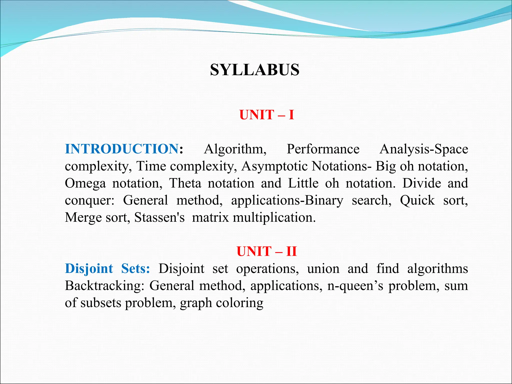 UNIT – I
INTRODUCTION: Algorithm, Performance Analysis-Space
complexity, Time complexity, Asymptotic Notations- Big oh notation,
Omega notation, Theta notation and Little oh notation. Divide and
conquer: General method, applications-Binary search, Quick sort,
Merge sort, Stassen's matrix multiplication.
UNIT – II
Disjoint Sets: Disjoint set operations, union and find algorithms
Backtracking: General method, applications, n-queen’s problem, sum
of subsets problem, graph coloring
SYLLABUS
 