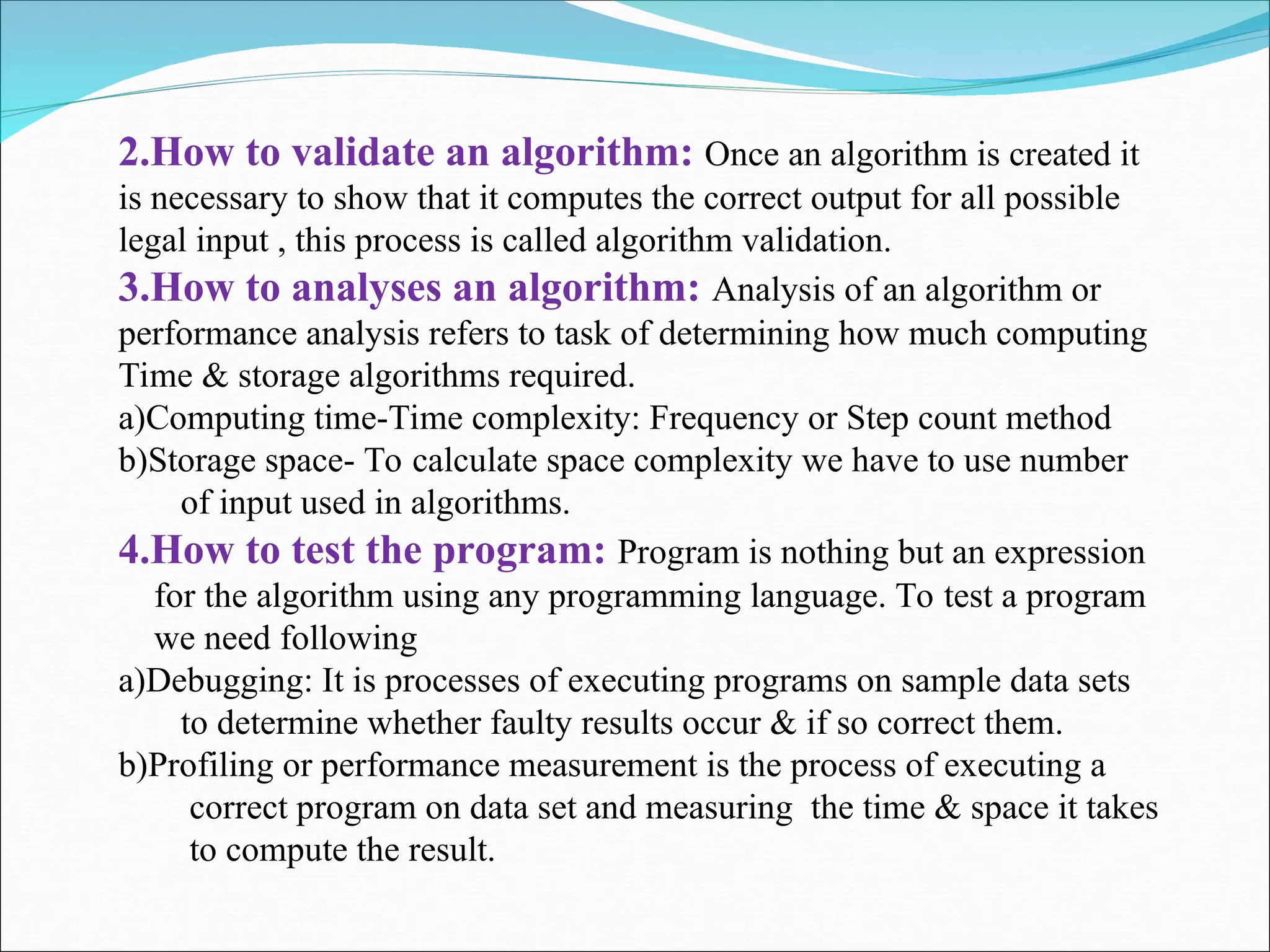 2.How to validate an algorithm: Once an algorithm is created it
is necessary to show that it computes the correct output for all possible
legal input , this process is called algorithm validation.
3.How to analyses an algorithm: Analysis of an algorithm or
performance analysis refers to task of determining how much computing
Time & storage algorithms required.
a)Computing time-Time complexity: Frequency or Step count method
b)Storage space- To calculate space complexity we have to use number
of input used in algorithms.
4.How to test the program: Program is nothing but an expression
for the algorithm using any programming language. To test a program
we need following
a)Debugging: It is processes of executing programs on sample data sets
to determine whether faulty results occur & if so correct them.
b)Profiling or performance measurement is the process of executing a
correct program on data set and measuring the time & space it takes
to compute the result.
 