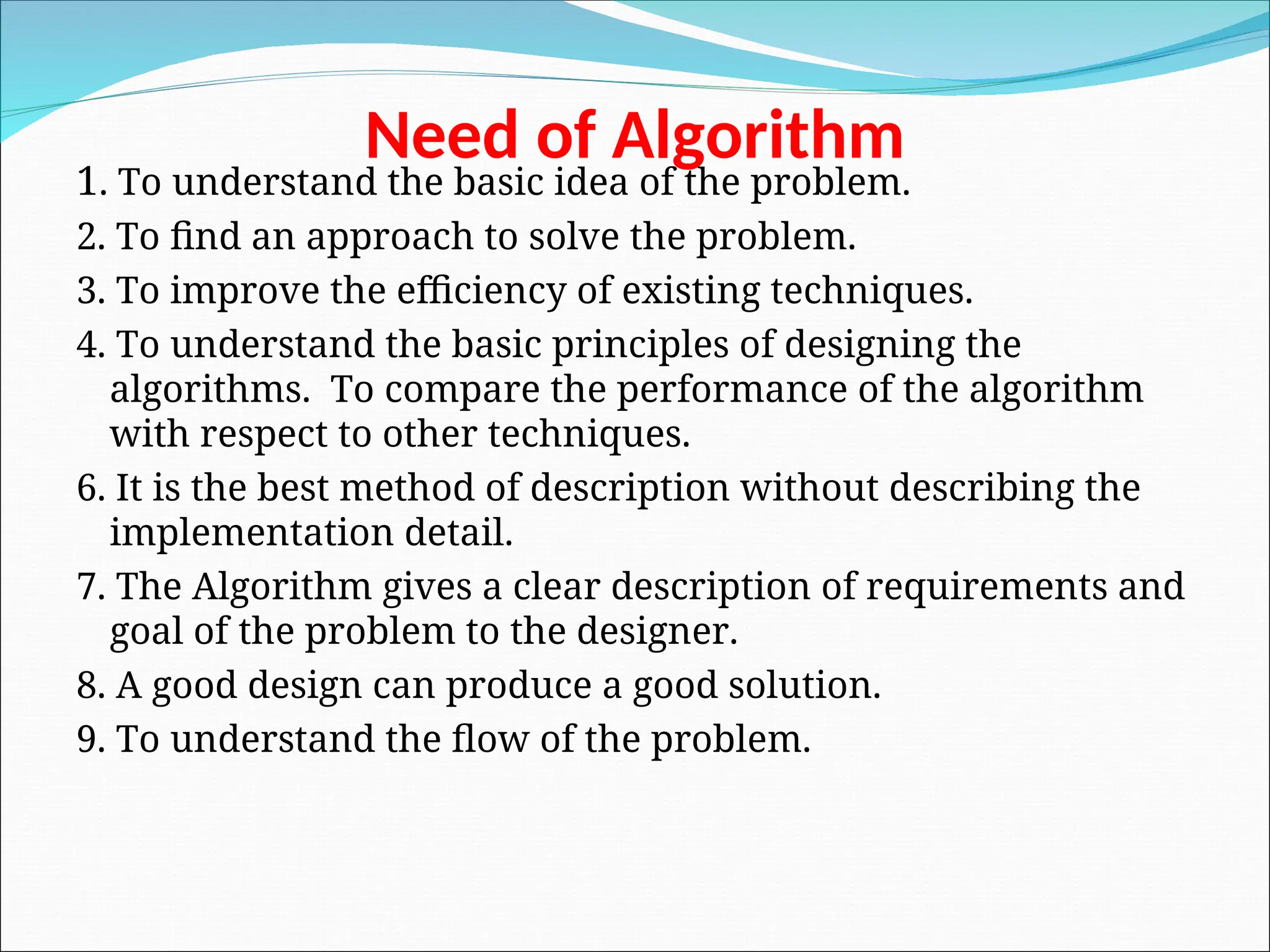 Need of Algorithm
1. To understand the basic idea of the problem.
2. To find an approach to solve the problem.
3. To improve the efficiency of existing techniques.
4. To understand the basic principles of designing the
algorithms. To compare the performance of the algorithm
with respect to other techniques.
6. It is the best method of description without describing the
implementation detail.
7. The Algorithm gives a clear description of requirements and
goal of the problem to the designer.
8. A good design can produce a good solution.
9. To understand the flow of the problem.
 