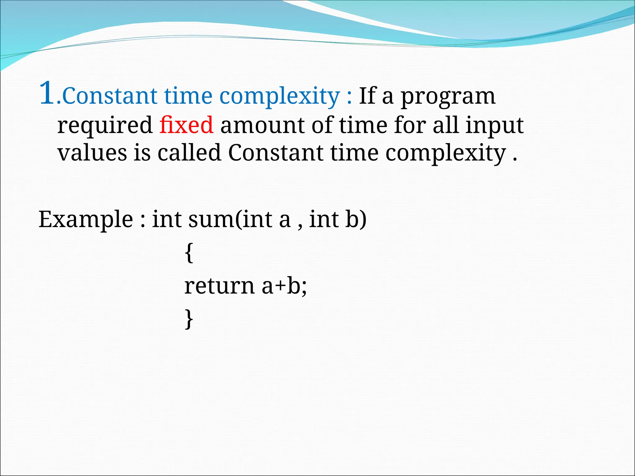 1.Constant time complexity : If a program
required fixed amount of time for all input
values is called Constant time complexity .
Example : int sum(int a , int b)
{
return a+b;
}
 