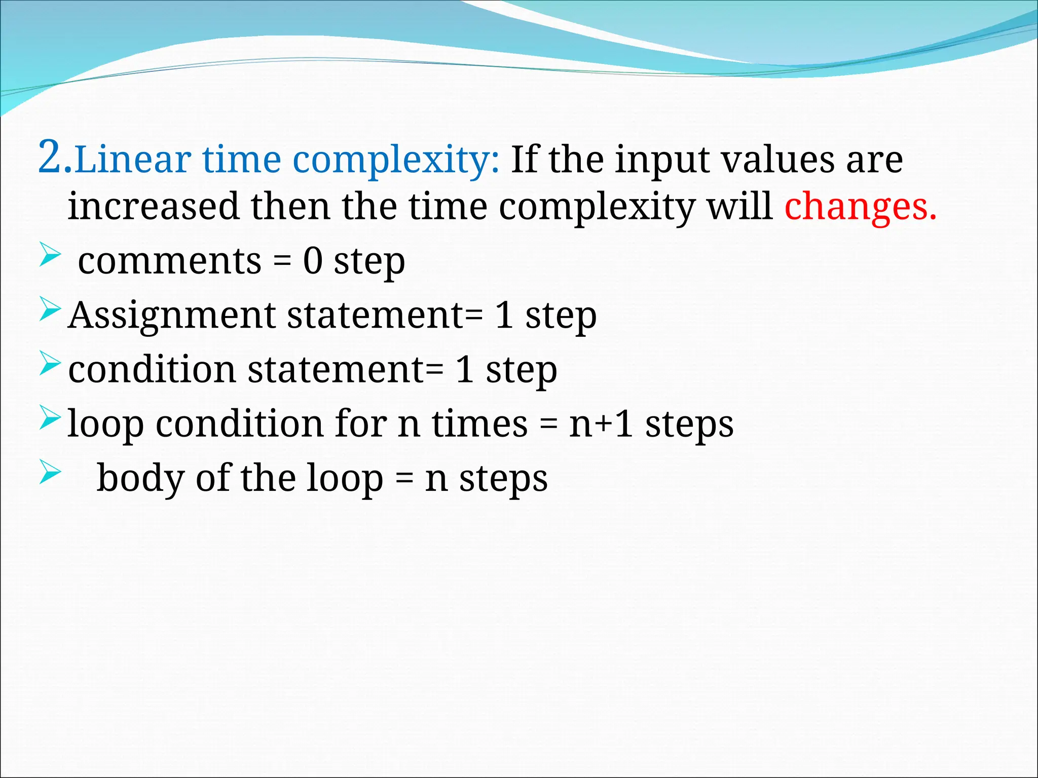 2.Linear time complexity: If the input values are
increased then the time complexity will changes.
 comments = 0 step
Assignment statement= 1 step
condition statement= 1 step
loop condition for n times = n+1 steps
 body of the loop = n steps
 