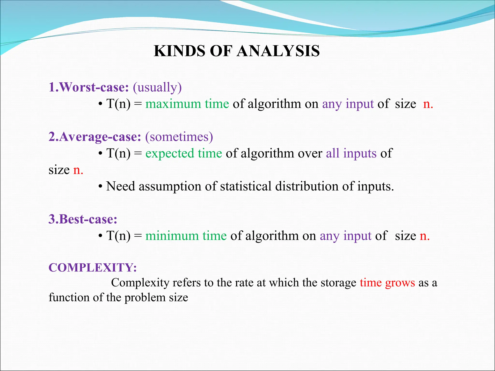 KINDS OF ANALYSIS
1.Worst-case: (usually)
• T(n) = maximum time of algorithm on any input of size n.
2.Average-case: (sometimes)
• T(n) = expected time of algorithm over all inputs of
size n.
• Need assumption of statistical distribution of inputs.
3.Best-case:
• T(n) = minimum time of algorithm on any input of size n.
COMPLEXITY:
Complexity refers to the rate at which the storage time grows as a
function of the problem size
 