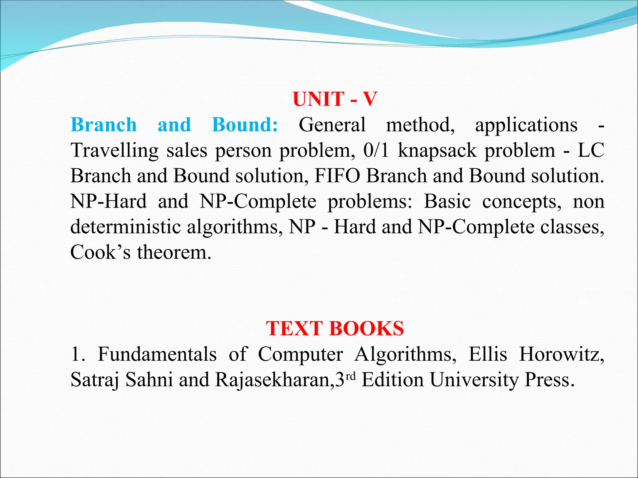 UNIT - V
Branch and Bound: General method, applications -
Travelling sales person problem, 0/1 knapsack problem - LC
Branch and Bound solution, FIFO Branch and Bound solution.
NP-Hard and NP-Complete problems: Basic concepts, non
deterministic algorithms, NP - Hard and NP-Complete classes,
Cook’s theorem.
TEXT BOOKS
1. Fundamentals of Computer Algorithms, Ellis Horowitz,
Satraj Sahni and Rajasekharan,3rd
Edition University Press.
 