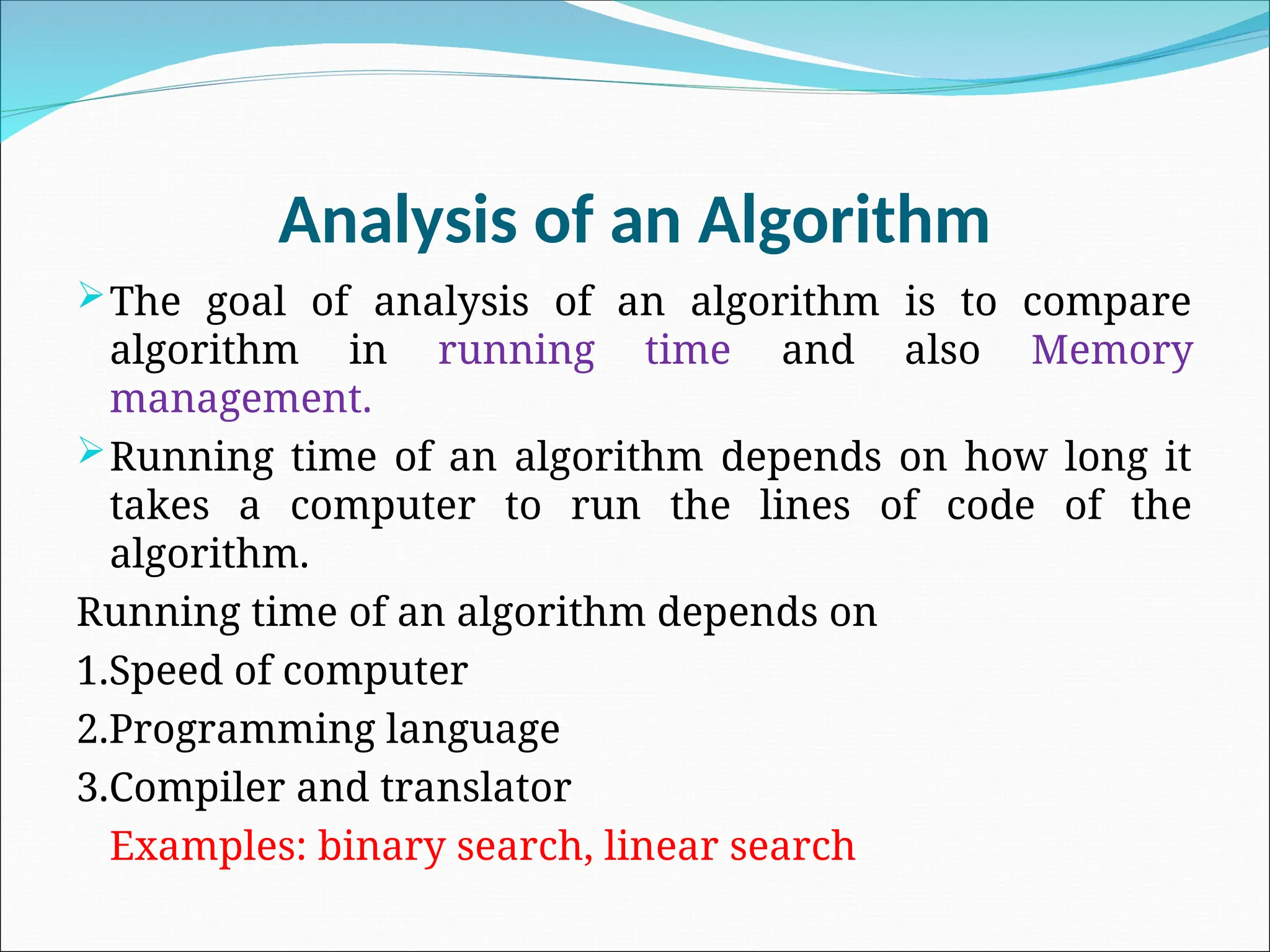 Analysis of an Algorithm
The goal of analysis of an algorithm is to compare
algorithm in running time and also Memory
management.
Running time of an algorithm depends on how long it
takes a computer to run the lines of code of the
algorithm.
Running time of an algorithm depends on
1.Speed of computer
2.Programming language
3.Compiler and translator
Examples: binary search, linear search
 