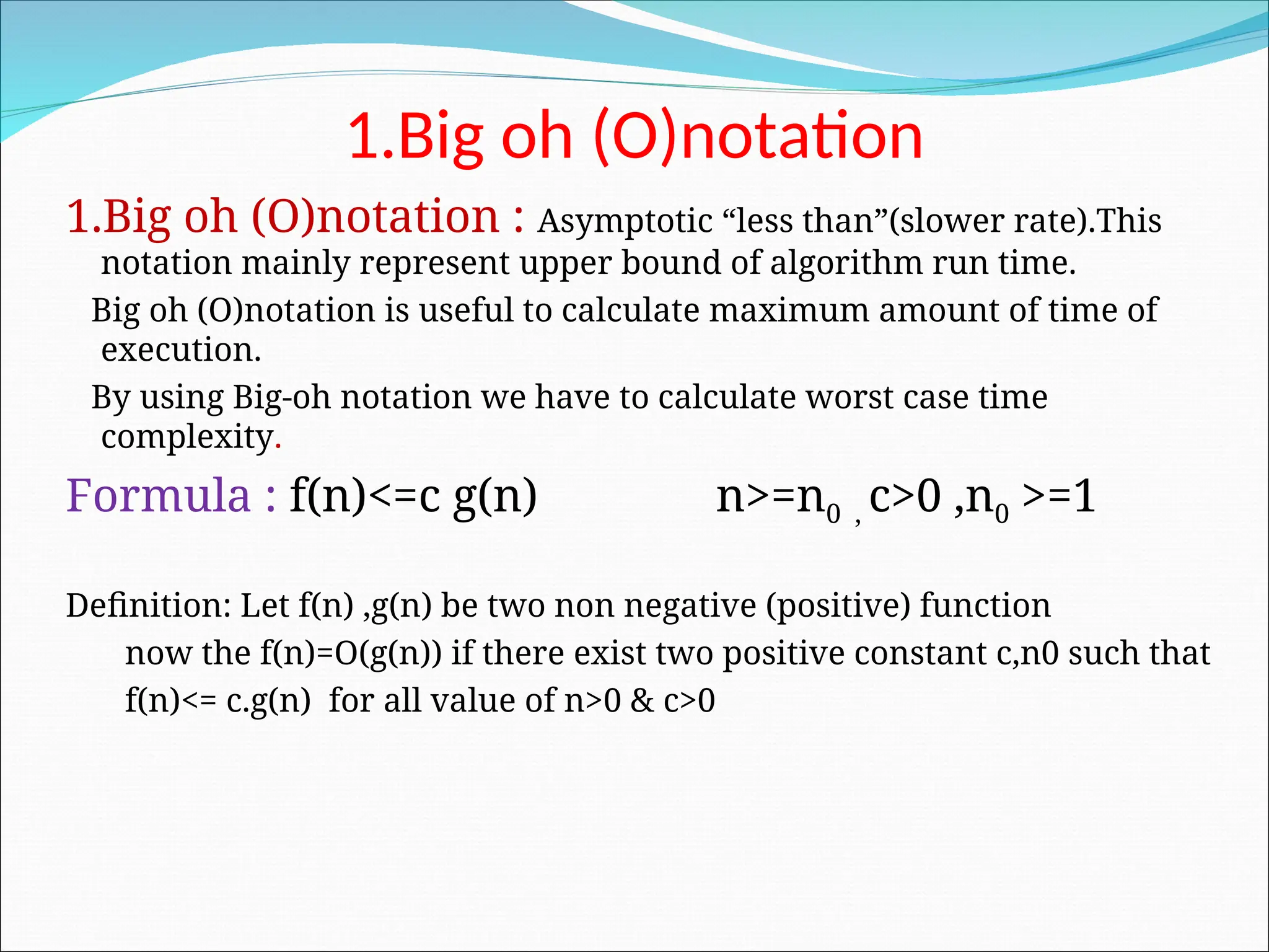 1.Big oh (O)notation
1.Big oh (O)notation : Asymptotic “less than”(slower rate).This
notation mainly represent upper bound of algorithm run time.
Big oh (O)notation is useful to calculate maximum amount of time of
execution.
By using Big-oh notation we have to calculate worst case time
complexity.
Formula : f(n)<=c g(n) n>=n0 , c>0 ,n0 >=1
Definition: Let f(n) ,g(n) be two non negative (positive) function
now the f(n)=O(g(n)) if there exist two positive constant c,n0 such that
f(n)<= c.g(n) for all value of n>0 & c>0
 